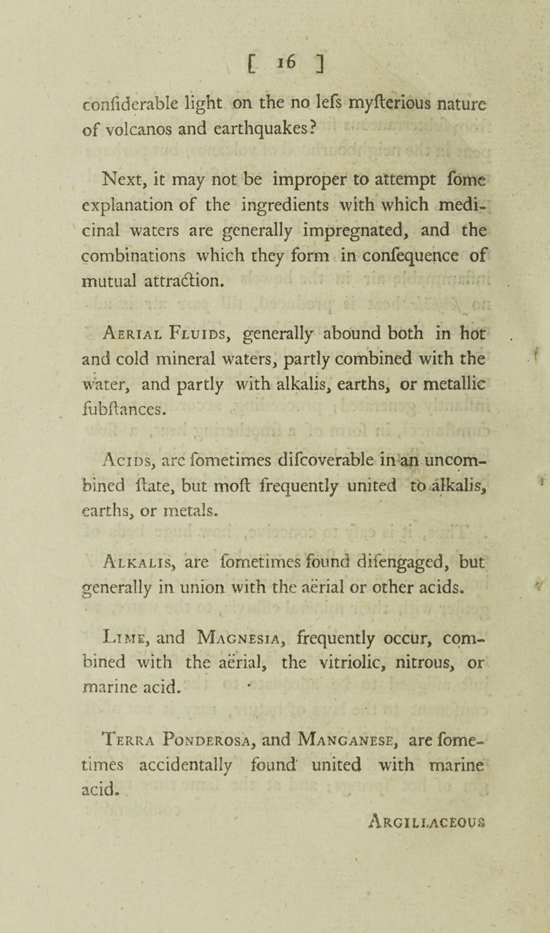 \ confiderable light on the no lefs myftcrious nature of volcanos and earthquakes? Next, it may not be improper to attempt fomc explanation of the ingredients with which medi¬ cinal waters are generally impregnated, and the combinations which they form in confequehce of mutual attradiion. • , • ■ i , - Aerial Fluids, generally abound both in hot and cold mineral waters, partly combined with the water, and partly with alkalis, earths, or metallic fubFances. * ■ . V Acids, arc fometimes difcoverable in-ah uncom¬ bined fbate, but moft frequently united to alkalis, earths, or metals. Alkalis, are fometimes found difengaged, but generally in union with the aerial or other acids. Lime, and Magnesia, frequently occur, com¬ bined with the aerial, the vitriolic, nitrous, or marine acid. Terra Ponderosa, and Manganese, are fome¬ times accidentally found united with marine acid. Argillaceous