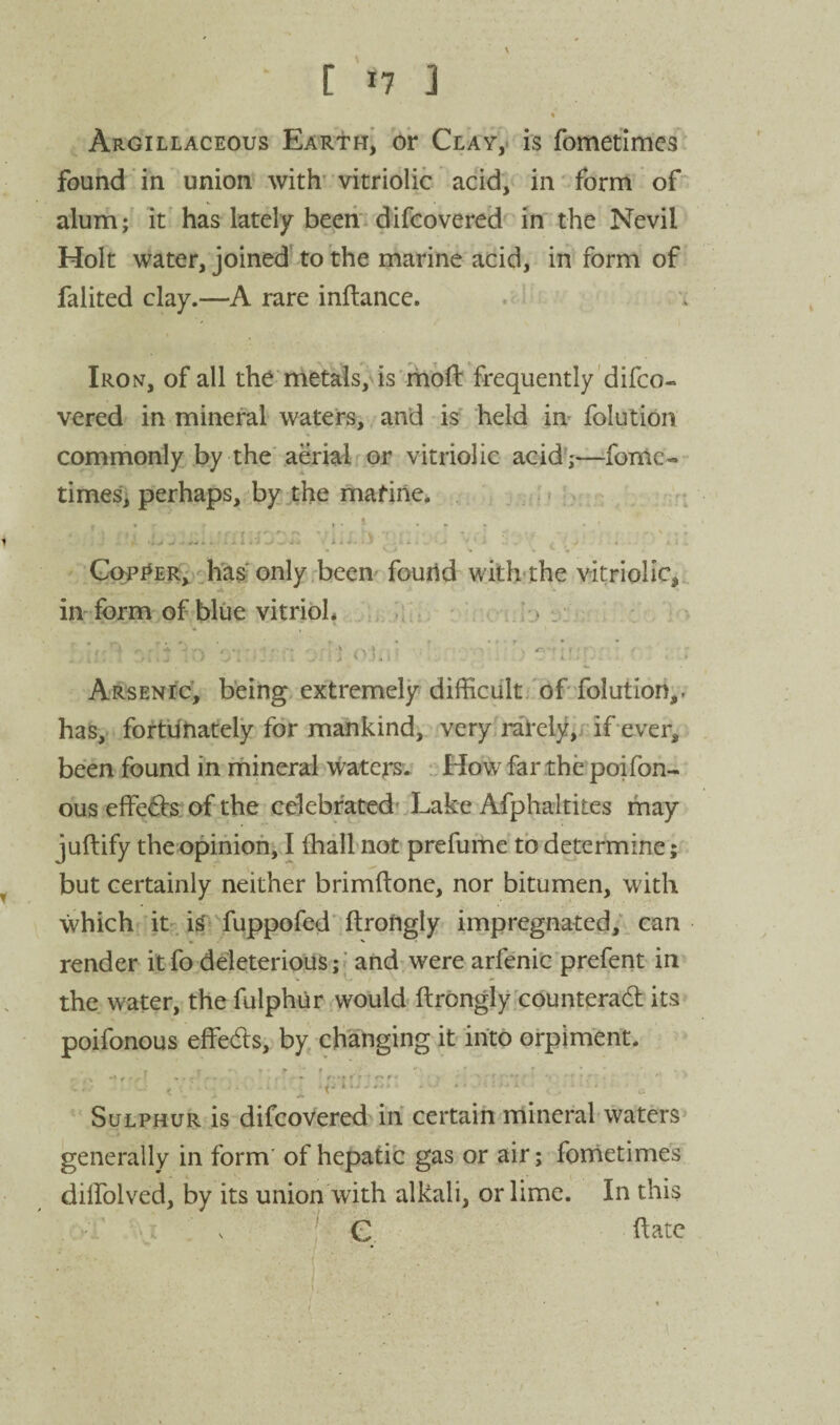 1 Argillaceous Earth^ or Clay,* is fometimes found in union with'vitriolic acid, in'form of alum; It has lately beeii difcovered in the Nevil Holt water, joined to the marine acid, in form of falited clay.—A rare inftance. ' 'l Iron, of all the* metais,ds'moll frequently'difco¬ vered in mineral waters, and -is held in^ folution commonly by the aerial or vitriolic acid';—^fomc- times; perhaps, by .the mafine, ; * t Gwi*er, has only been' found with«the vitriolic,, inform of blue vitriol, ; ifr ' n -Ij ^ ‘z: • ■ . ] i' ?. r Arsenic, being extremely difficult;fof folution,. has,, fortunately for mankind, very, rarely;/'if ever, been found in mineral waters. -.iHowfarthe poifon- ous elfefe.of the celebrated'Xake Afphaltites may juftify the opinion, I ihall not prefume to determine; but certainly neither brimftone, nor bitumen, with ■which it. is fuppofed'ftrofigly irnpregnated/. can render itfo deleterious;; and:were arfenic prefent in the water, the fulphiir would ftrongly counterad its poifonous effeds, by chainging it into orpim'ent. t ^ i■ Sulphur is difcovered in certain mineral waters generally in form' of hepatic gas or air; fonietimes dilfolved, by its union with alkali, or lime. In this >j V ^ C Hate i, ' ■