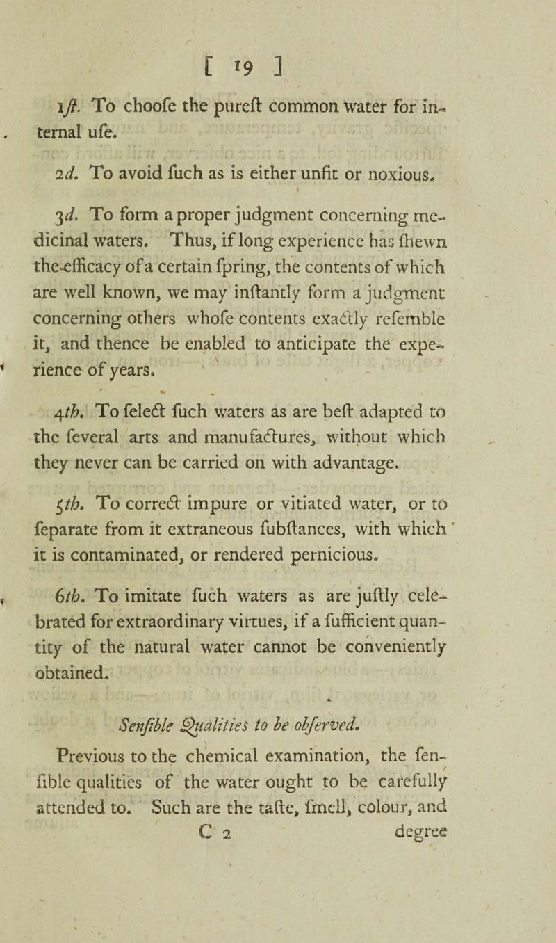 ifl. To choofe the pureft common water for in¬ ternal ufe. 2d, To avoid fuch as is either unfit or noxious. 3^/. To form a proper judgment concerning me¬ dicinal waters. Thus, if long experience has (hewn the*efficacy of a certain fpring, the contents of which are well known, we may inftantly form a judgment concerning others whofe contents cxadly refemble it, and thence be enabled to anticipate the expe¬ rience of years. j\th. To feledt fuch waters as are beft adapted to the feveral arts and manufailures, without which they never can be carried on with advantage, ^th. To corredf impure or vitiated water, or to feparate from it extraneous fubflances, with which * it is contaminated, or rendered pernicious. 6th. To imitate fuch waters as are juftly cele^ brated for extraordinary virtues, if a fufficient quan¬ tity of the natural water cannot be conveniently obtained. Senjible polities to he ohjerved. Previous to the chemical examination, the fen- fible qualities of the water ought to be carefully attended to. Such are the taftc, fmcll, colour, and C 2 degree