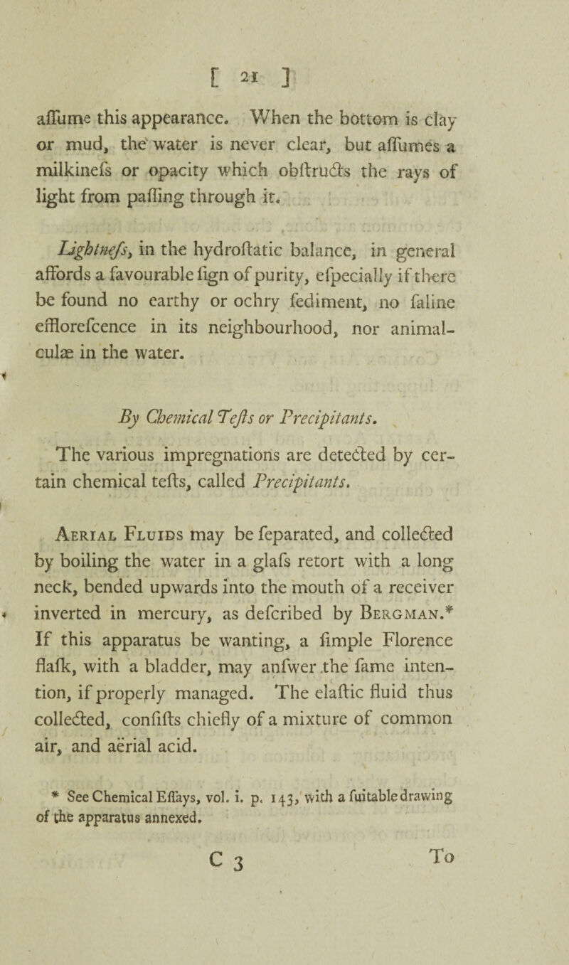 afTume this appearance. When the bottom is clay or mud, the' water is never clear, but afTumes a milkinefs or opacity which obllrudls the rays of _ « light from palling through it. , Ligbtnefsy in the hydroftatic balance, in general affords a favourable lign of purity, efpecially if tlierc be found no earthy or ochry fediment, no faline effiorefcence in its neighbourhood, nor animal- culas in the water. i By Chemical Tejis or Precipitants. The various impregnations are detected by cer¬ tain chemical tefts, called Precipitants, « Aerial Fluids may be feparated, and colledled by boiling the water in a glafs retort with a long neck, bended upwards into the mouth of a receiver < inverted in mercury, as defcribed by Bergman.* If this apparatus be wanting, a limple Florence flafk, with a bladder, may anfwer .the fame inten¬ tion, if propejrly managed. The elaftic fluid thus ^ colledled, confifts chiefly of a mixture of common air, and aerial acid. * See Chemical Eflays, vol. i. p. 143,’with a Aiitabledrawing of the apparatus annexed. c 3 To