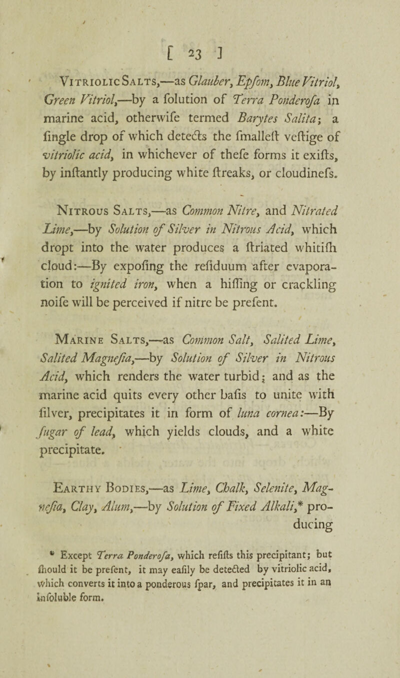 Vitriolic Salts,—as Glauber^ ^pfomy BlueVitrioly Green Vitrioly—by a folution of Terra Ponderofa in marine acid, otherwife termed Barytes Salita\ a fingle drop of which detedls the fmalled veftige of vitriolic acidy in whichever of thefe forms it exifts, by indantly producing white ftreaks, or cloudinefs. Nitrous Salts,—as Common Nitre, and Nitrated Limey—by Solution of Silver in Nitrous jlcid, which dropt into the water produces a ftriated whitifh cloud:—By expofing the refiduum after evapora¬ tion to ignited iron, when a hilling or crackling noife will be perceived if nitre be prefent. Marine Salts,—as Connnon Salt, Salited LirnCy Salited Magnefia,—by Solution of Silver in Nitrous Acidy which renders the water turbid i and as the marine acid quits every other balls to unite with lilver, precipitates it in form of luna cornea:— By fugar of lead, which yields clouds, and a white precipitate. ' Earthy Bodies,—as Lime, Chalk, Selenite, Mag^ vefa. Clay, Alum,—by Solution of Fixed Alkali,^ pro¬ ducing Except Terra Ponderofa, which refifts this precipitant; but Hiould it be prefent, it may eafily be deteded by vitriolic acid, which converts it into a ponderous Ipar, and precipitates it in an infoluble form.