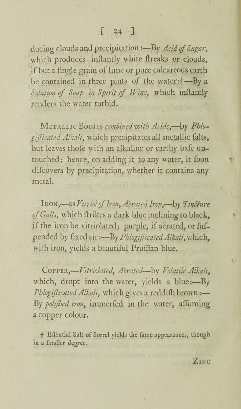 .ducing clouds and precipitation:—By Add of Sugar^ which produces inflantly white ftreaks or clouds, if but a (ingle grain of lime or pure calcareous earth be contained in three pints of the vvater;t~By a Solution of Soap in Spirit of IVinCy which inftantly renders the water turbid. Metallic Bodies combined with AcidSy—by Phlo^ gifticated Alkaliy which precipitates all metallic falts, , but leaves thofe with an alkaline or earthy bafe un¬ touched ; hence, on adding it to any water, it foon difeovers by precipitation, whether it contains any metal. Iron,—as Vitriol of Irony Abated Iron,—by PinSiure of GallSy which ftrikes a dark blue inclining to black, if the iron be vitriolated; purple, if aerated, orfu(^ pended by fixed air:—By Phlogifticated Alkaliy which, with iron, yields a beautiful Prufiian blue. \ Copper,—Vitriolatedy Aerated—by Volatile Alkali, w'hich, dropt into the water, yields a blue:—By Phlogifticated Alkali, which gives a reddifh browm:— Prj polifhed iron, immerfed in the water, alTuming a copper colour. t Efiential Salt of Sorrel yields the fame appearances, though in a fmaller degree. Zinc