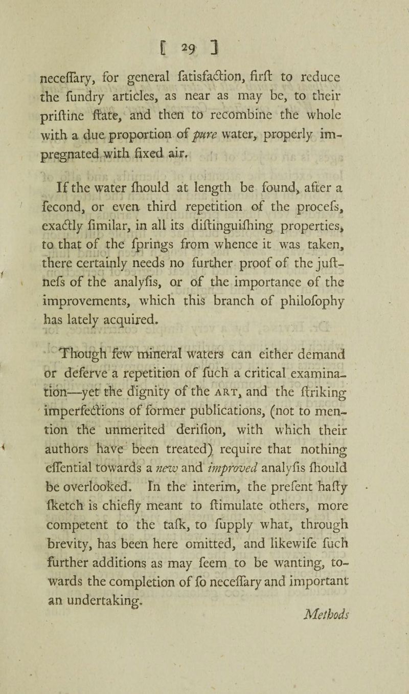 necefTary, for general fatisfadion, firft to reduce the fundry articles, as near as may be, to their priftine fete, and then to recombine the whole with a due proportion of pure water, properly im¬ pregnated with fixed air. ;, If the water fhould at length be found, after a ' fecond, or even third repetition of the procefs, exadlly fimilar, in all its diftinguifhing properties^ to that of the fprings from whence it was taken, there certainly needs no further proof of the juft- nefs of the analyfis, or of the importance of the improvements, which this branch of philofophy has lately acquired. Though few mineral waters can either demand or deferve a repetition of fuch a critical examina¬ tion—yet the dignity of the art, and the ftriking ' imperfedions of former publications, (not to men¬ tion the unmerited derifion, with which their authors have been treated) require that nothing elTential towards a new and improved analyfis fhould be overlooked. In the interim, the prefent hafly Iketch is chiefly meant to ftimulate others, more competent to the tafk, to fupply what, through brevity, has been here omitted, and likewife fuch further additions as may feem to be wanting, to¬ wards the completion of fo necefTary and important an undertaking. Methods