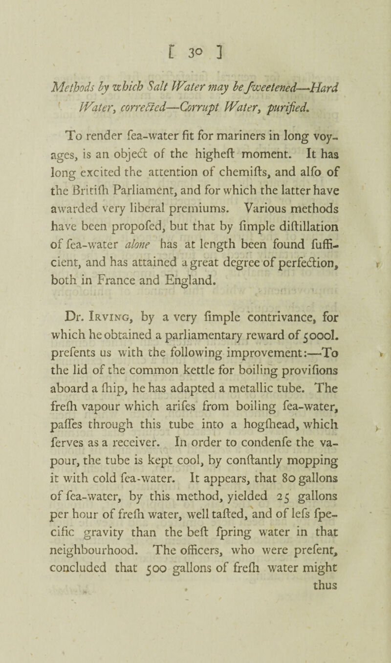 Methods hy uhich Salt IFater may he fweetened—Hard Watery corrected—Corrupt Water^ purified. To render fea-water fit for mariners in long voy¬ ages, is an objed of the higheft moment. It has long excited the attention of chemifts, and alfo of the Britifh Parliament, and for which the latter have awarded very liberal premiums. Various methods have been propofed, but that by fimple diftillation of fea-water alone has at length been found fuffi- cient, and has attained a great degree of perfedlion, both in France and England. f' ' t Dr. Irving, by a very fimple contrivance, for which he obtained a parliamentary reward of 5000I. prefents us with the following improvementTo the lid of the common kettle for boiling provifions aboard a fhip, he has adapted a metallic tube. The frefh vapour which arifes from boiling fea-water, pafTes through this tube into a hogfhead, which ferves as a receiver. In order to condenfe the va¬ pour, the tube is kept cool, by conflantly mopping it with cold fea-water. It appears, that 80 gallons of fea-water, by this method, yielded 25 gallons per hour of frefn water, well tafted, and of lefs fpe- cific gravity than the belt fpring water in that neighbourhood. The officers, who were prefent, concluded that 500 gallons of frefli water might thus