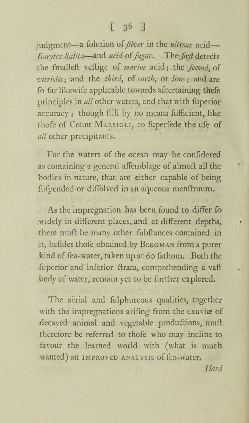 judgment—a folution offiher in the nitrous acid—> Barytes Salita—and acid offugar. The jirji detedls the fmallefl: veftige of marine acid; the Jecondy of vitriolic I and the thirds earthy or lime; and are fo far likewife applicable towards afcertaining thefe principles in all other waters, and that with fiiperior accuracy ; though ftill by no means fufficient, like thofe of Count Marsigli, to fuperfede 'the ufe of all other precipitants. For the waters of the ocean may be confidered as containing a general alTemblage of almoft all the bodies in nature, that are either capable of being fufpended or dilTolved in an aqueous menftruum. . As the impregnation has been found to differ fo widely in different places, and at different depths, there muft be many other fubftances contained in it, befides thofe obtained by Bergman from a purer .kind of fea-water, taken up at 6o fathom. Both the fiiperior and inferior ftrata, comprehending a vafl body of water, remain yet to be further explored. f The aerial and fulphureous qualities, together with the impregnations arifing from the exuviae of decayed animal and vegetable produdlions, muft therefore be referred to thofe w^ho may incline to favour the learned world with (what is much wanted) an improved analysis of fea-water. Hard