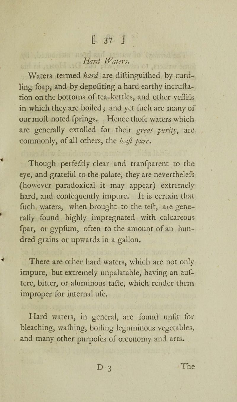 Hard Waters, Waters termed hard are diftinguiihed by curd«^ ling foap, and by depoliting a hard earthy incrufta- tion on the bottoms of tea-kettles, and other vefTels in which they are boiled; and yet fuch are many of our moft noted fprings. Hence thofe waters which are generally extolled for their great purity, are commonly, of all others, the Icaji pure. Though perfedlly clear and tranfparent to the eye, and grateful to the palate, they are neverthelefs (however paradoxical it may appear) extremely hard, and confequently impure. It is certain that fuch waters, when brought to the tell, are gene¬ rally found highly impregnated with calcareous Ipar, or gypfum, often to the amount of an hun¬ dred grains or upwards in a gallon. There are other hard waters, which are not only impure, but extremely unpalatable, having an auf- tere, bitter, or aluminous tafte, which render them improper for internal ufe. Hard waters, in general, are found unlit for bleaching, w^alhing, boiling leguminous vegetables, and many other purpofes of oeconomy and arts. The