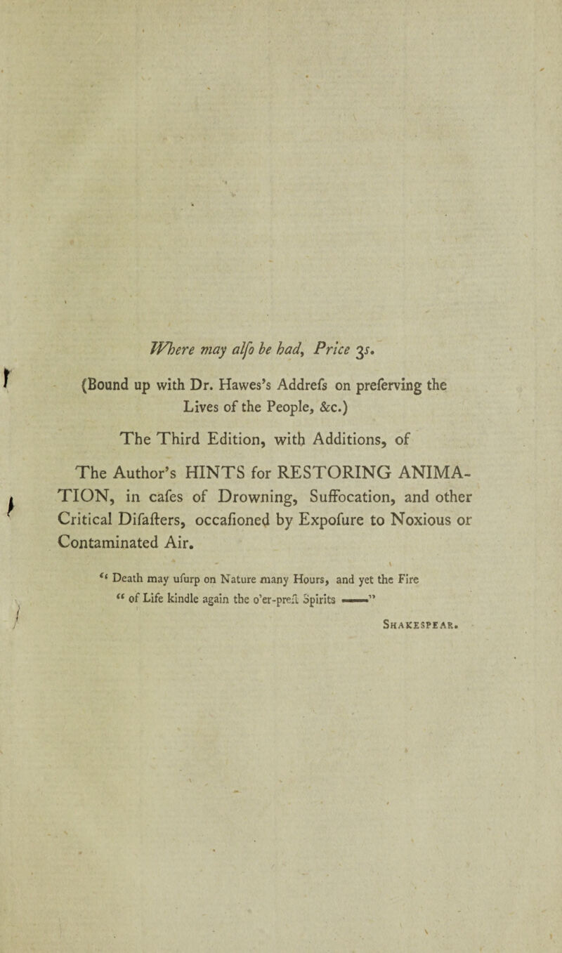 Where may alfo he had^ Price 3^. (Bound up with Dr. Hawes’s Addrefs on preferving the Lives of the People, &c.) The Third Edition, with Additions, of The Author’s HINTS for RESTORING ANIMA¬ TION, in cafes of Drowning, Suffocation, and other Critical Difafters, occafioned by Expofure to Noxious or Contaminated Air. ‘‘ Death may ufurp on Nature many Hours, and yet the Fire of Life kindle again the o’er-prefi Spirits ——” Shakespear.