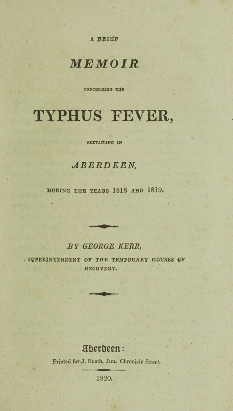 A BRIEF MEMOIR CONCERNING THE TYPHUS FEVER, ERE VAILING IN ABERDEENi DURING THE YEARS 1818 AND 1819. J3Y GEORGE KERR, SUPERINTENDENT OF THE TEMPORARY HOUSES RECOVERY. ' • . Rbertieen: Printed for J. Booth, Jun. Chronicle Street. 1-820. \
