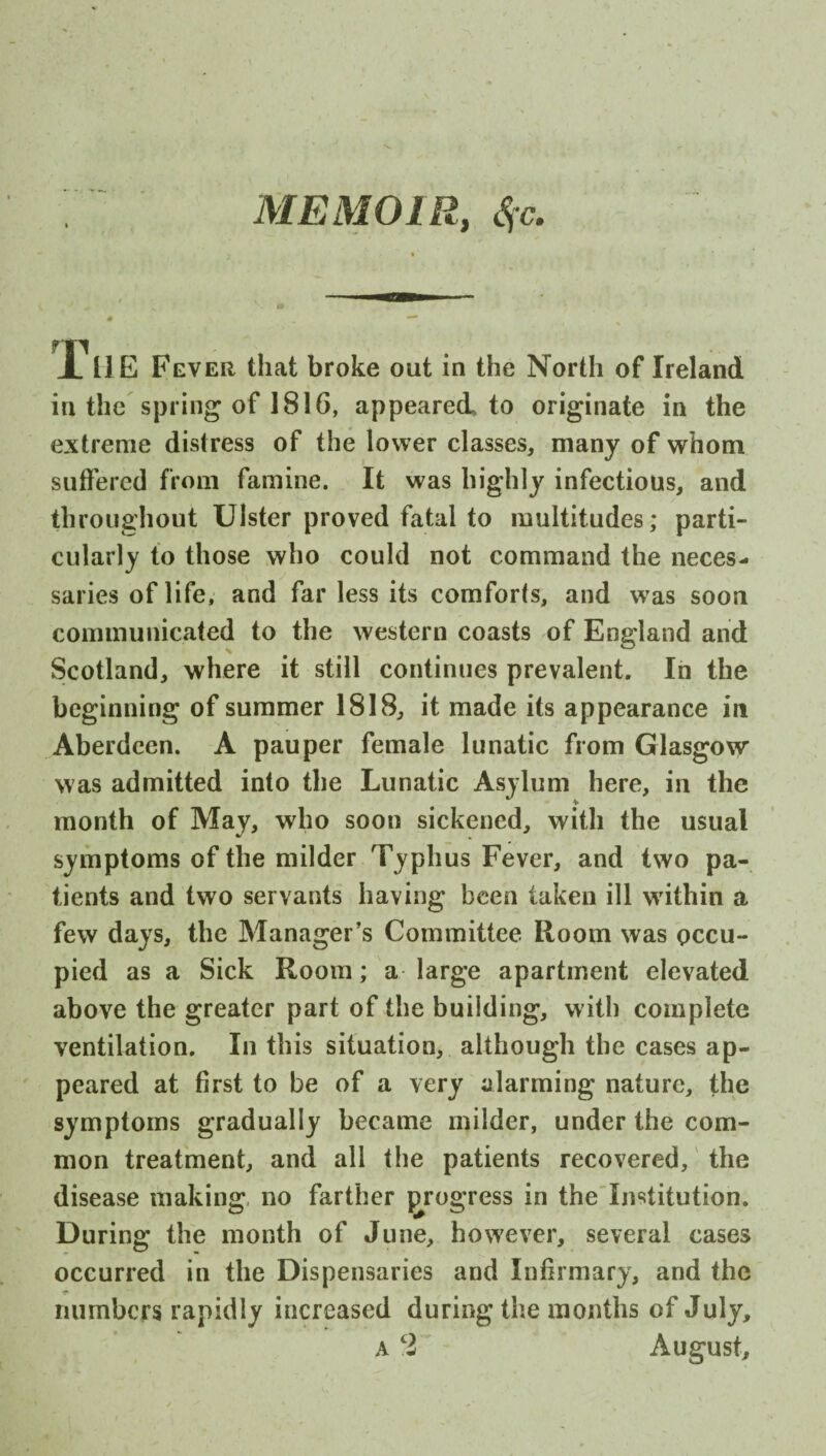 MEMOIR, Sfc. X HE Fever that broke out in the North of Ireland in the spring of 1816, appeared to originate in the extreme distress of the lower classes, many of whom suffered from famine. It was highly infectious, and throughout Ulster proved fatal to multitudes; parti¬ cularly to those who could not command the neces¬ saries of life, and far less its comforts, and was soon communicated to the western coasts of England and Scotland, where it still continues prevalent. In the beginning of summer 1818, it made its appearance in Aberdeen. A pauper female lunatic from Glasgow was admitted into the Lunatic Asylum here, in the month of May, who soon sickened, with the usual symptoms of the milder Typhus Fever, and two pa¬ tients and two servants having been taken ill within a few days, the Manager’s Committee Room was occu¬ pied as a Sick Room; a large apartment elevated above the greater part of the building, with complete ventilation. In this situation, although the cases ap¬ peared at first to be of a very alarming nature, the symptoms gradually became milder, under the com¬ mon treatment, and all the patients recovered, the disease making no farther progress in the Institution. During the month of June, however, several cases occurred in the Dispensaries and Infirmary, and the numbers rapidly increased during the months of July, a cl August,