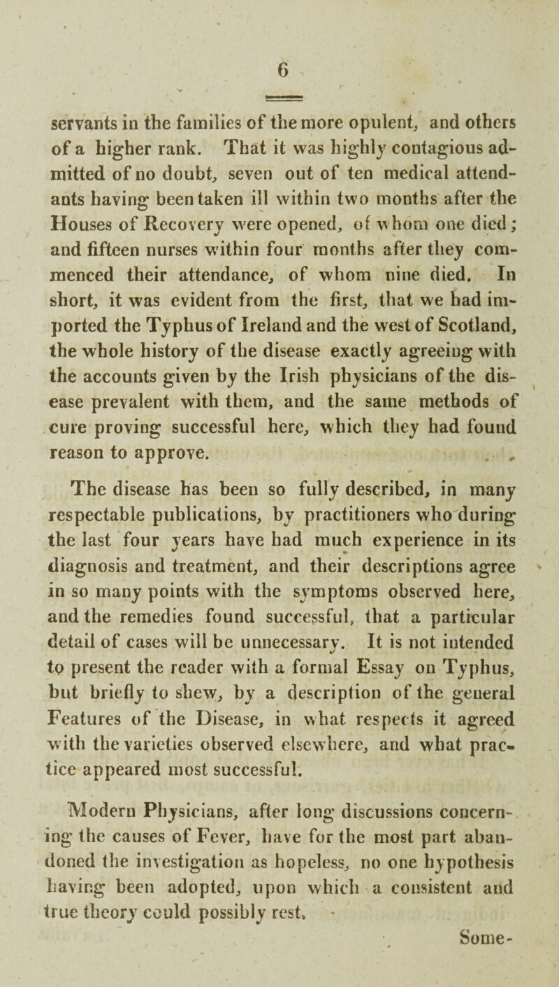 servants in the families of the more opulent, and others of a higher rank. That it was highly contagious ad¬ mitted of no doubt, seven out of ten medical attend¬ ants having been taken ill within two months after the Houses of Recovery were opened, of whom one died ; and fifteen nurses within four months after they com¬ menced their attendance, of whom nine died. In short, it was evident from the first, that we had im¬ ported the Typhus of Ireland and the west of Scotland, the whole history of the disease exactly agreeing with the accounts given by the Irish physicians of the dis¬ ease prevalent with them, and the same methods of cure proving successful here, which they had found reason to approve. . , The disease has been so fully described, in many respectable publications, by practitioners who during the last four years have had much experience in its diagnosis and treatment, and their descriptions agree in so many points with the symptoms observed here, and the remedies found successful, that a particular detail of cases will be unnecessary. It is not intended tp present the reader with a formal Essay on Typhus, but briefly to shew, by a description of the general Features of the Disease, in what respects it agreed w ith the varieties observed elsewhere, and what prac¬ tice appeared most successful. Modern Physicians, after long discussions concern¬ ing the causes of Fever, have for the most part aban¬ doned the investigation as hopeless, no one hypothesis having been adopted, upon which a consistent and true theory could possibly rest* Some