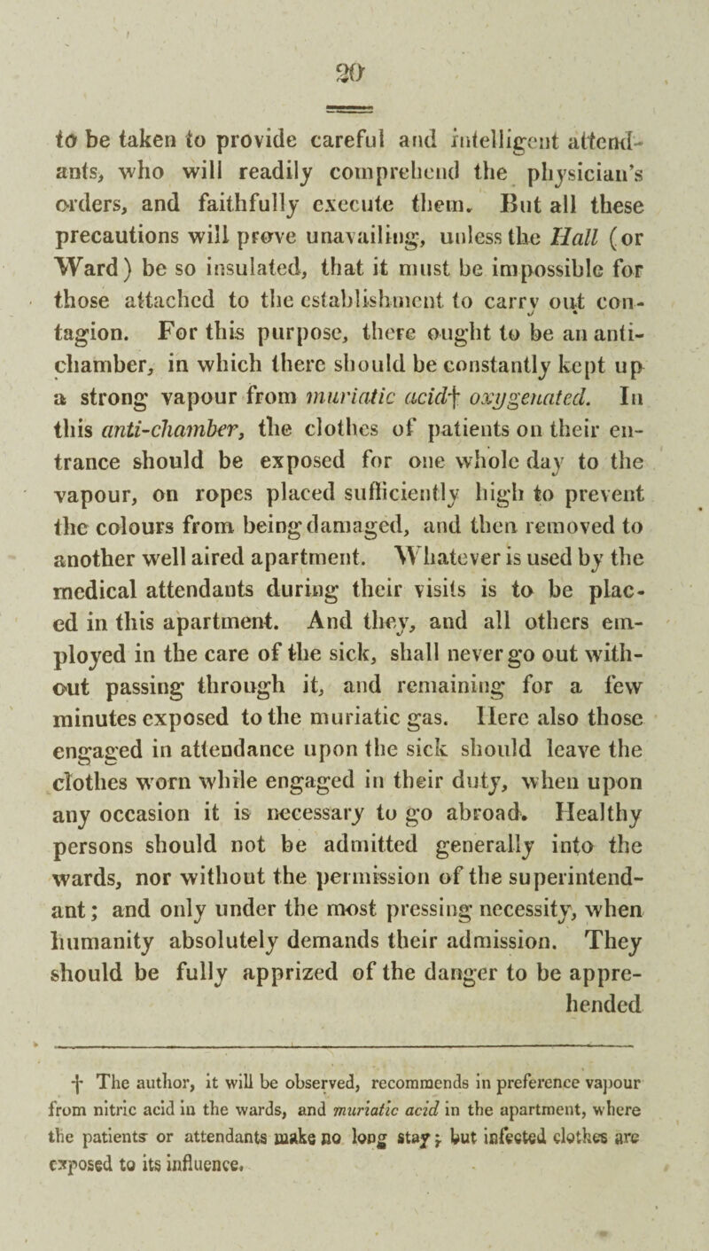 I to be taken to provide careful and intelligent attend¬ ants, who will readily comprehend the physician’s orders, and faithfully execute them. But all these precautions will prove unavailing, unless the Hall (or Ward) be so insulated, that it must be impossible for • those attached to the establishment to carrv out con- J • tagion. For this purpose, there ought to be an anti- chamber, in which there should be constantly kept up a strong vapour from muriatic acidj• oxygenated. In this anti-chamber, the clothes of patients on their en¬ trance should be exposed for one whole day to the vapour, on ropes placed sufficiently high to prevent the colours from being damaged, and then removed to another well aired apartment. Whatever is used by the medical attendants during their visits is to be plac¬ ed in this apartment. And they, and all others em¬ ployed in the care of the sick, shall never go out with¬ out passing through it, and remaining for a few minutes exposed to the muriatic gas. Here also those engaged in attendance upon the sick should leave the clothes worn while engaged in their duty, when upon any occasion it is necessary to go abroad. Healthy persons should not be admitted generally into the wards, nor without the permission of the superintend- ant; and only under the most pressing necessity, when humanity absolutely demands their admission. They should be fully apprized of the danger to be appre¬ hended -J* The author, it will be observed, recommends in preference vapour from nitric acid in the wards, and muriatic acid in the apartment, where the patients- or attendants make no long stay \ but infected clothes are exposed to its influence,