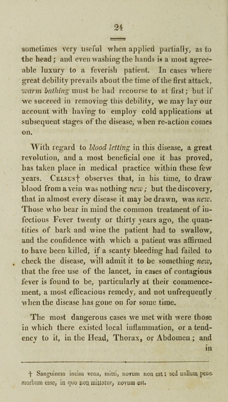 sometimes very useful when applied partially, as to the head; and even washing'the hands is a most agree¬ able luxury to a feverish patient. In cases where great debility prevails about the time of the first attack, warm bathing must be had recourse to at first; but if we succeed in removing this debility, we may lay our account with having to employ cold applications at subsequent stages of the disease, when re-action comes on. With regard to blood letting in this disease, a great revolution, and a most beneficial one it has proved, has taken place in medical practice within these few years. CELsusf observes that, in his time, to draw blood fromavein was nothing new; but the discovery, that in almost every disease it may be drawn, was new. Those who bear in mind the common treatment of in¬ fectious Fever twenty or thirty years ago, the quan¬ tities of bark and wine the patient had to swallow, and the confidence with which a patient was affirmed to have been killed, if a scanty bleeding had failed to check the disease, will admit it to be something new, that the free use of the lancet, in cases of contagious fever is found to be, particularly at their commence¬ ment, a most efficacious remedy, and not unfrequently when the disease has gone on for some time. The most dangerous cases we met with were those in which there existed local inflammation, or a tend¬ ency to it, in the Head, Thorax, or Abdomen; and in ■f Sanguinem incisa vena, mitti, novum non est; sed nuUuin peue- morbum esse, in quo non nuttatur, novum est.