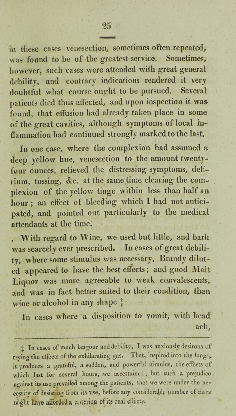 In these cases venesection, sometimes often repeated, was found to be of the greatest service. Sometimes* however, such cases were attended with great general debility, and contrary indications rendered it very doubtful what course ought to be pursued. Several patients died thus affected, and upon inspection it was found, that effusion had already taken place in some of the great cavities, although symptoms of local in¬ flammation had continued strongly marked to the last. In one case, where the complexion had assumed a deep yellow hue, venesection to the amount twenty- four ounces, relieved the distressing symptoms, deli¬ rium, tossing, &c. at the same time clearing the com- . plexion of the yellow tinge within less than half an hour; an effect of bleeding which I had not antici¬ pated, and pointed out particularly to the medical attendants at the time. , With regard to Wine, we used but little, and bark was scarcely ever prescribed. In cases of great debili¬ ty, where some stimulus was necessary. Brandy dilat¬ ed appeared to have the best effects; and good Malt Liquor was more agreeable to weak convalescents, and was in fact better suited to their condition, than wine or alcohol in any shape In cases where a disposition to vomit, with head % ach. j In cases of much langour and debility, I was anxiously desirous of trying the effects of the exhilarating gas. That, inspired into the lunge, it produces a grateful, a sudden, and powerful stimulus, the effects of -which last for several hours, we ascertained; but such a prejudice against its use prevailed amoug the patients, that we were under the ne¬ cessity of desisting from its use, before any considerable number of case? might hay© afforded » criterion of its real effects.