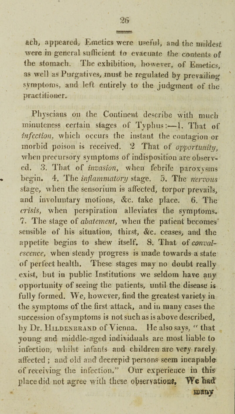 acb, appeared. Emetics were useful, and the mildest were in general sufficient to evacuate the contents of the stomach. The exhibition, however, of Emetics, as well as Purgatives, must be regulated by prevailing symptoms, and left entirely to the judgment of the practitioner. Physcians on the Continent describe with much minuteness certain stages of Typhus:—1. That of infection, which occurs the instant the contagion or morbid poison is received. 2 That of opportunity, when precursory symptoms of indisposition are observ¬ ed. 3. That of invasion, when febrile paroxysms begin. 4. The inflammatory stage. 5. The nervous stage, when the sensorium is affected, torpor prevails, and involuntary motions, &c. take place. 6. The crisis, when perspiration alleviates the symptoms. 7. The stage of abatement, when the patient becomes’ sensible of his situation, thirst, &c. ceases, and the appetite begins to shew itself. 8. That of conval¬ escence, when steady progress is made towards a state of perfect health. These stages may no doubt really exist, but in public Institutions we seldom have any opportunity of seeing the patients, until the disease is fully formed. We, however, find the greatest variety in the symptoms of the first attack, and in many cases the succession of symptoms is not such as is above described, by Dr. Hildenbrand of Vienna. He also says, that young and middle-aged individuals are most liable to infection, whilst infants and children are very rarely affected ; and old and deerepid persons seem incapable of receiving the infection.” Our experience in this place did not agree with these observation*. We had r many <