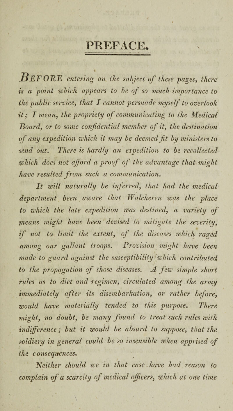 PREFACE. \ 5 entering on the subject of these pages, there is a point which appears to be of so much importance to the public service, that I cannot persuade myself to overlook it; I mean, the propriety of communicating to the Medical Board, or to some confidential member of it, the destination of any expedition which it may be deemed fit by ministers to send out. There is hardly an expedition to be recollected zvhich does not aff ord a proof of the advantage that might have resulted from such a communication. It zvi/l naturally be inferred, that had the medical department been aware that, Walcheren zvas the place to which the late expedition zvas destined, a variety of means might have been devised to mitigate the severity, ( 9 if not to limit the extent, of the diseases which raged among our gallant troops. Provision might have been made to guard against the susceptibility which contributed to the propagation of those diseases. A few simple short rules as to diet and regimen, circulated among the army immediately after its disembarkation, or rather before, would have materially tended to this purpose. There might, no doubt, be many found to treat such rules with indifference; but it would be absurd to suppose, that the soldiery in general could be so insensible when apprised of the consequences. Neither should we in that case.have had reason to complain of a scarcity of medical officers, which at one time ( \