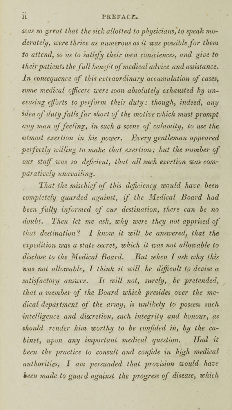 was so great that the sick allotted to physicians, to speak mo¬ derately, were thrice as numerous as it was possible for them to attend, so as to satisfy their own consciences, and give to their patients the full benefit of medical advice and assistance. In consequence of this extraordinary accumulation of cases, some medical officers were soon absolutely exhausted by un¬ ceasing efforts to perform their duty: though, indeed, any idea of duty falls far short of the motive which must prompt any man of feeling, in such a scene of calamity, to use the utmost exertion in his power. Every gentleman appeared perfectly willing to make that exertion; but the number of our staff was so deficient, that all such exertion was com¬ paratively unavailing. That the mischief of this deficiency would have been completely guarded against, if the Medical Board had been fully informed of our destination, there can be no doubt. Then let me ask, why were they not apprised of that destination? I know it will be answered, that the expedition was a state secret, which it was not. allowable to disclose to the Medical Board. But when I ask zohy this was not allowable, I think it will be difficult to devise a satisfactory answer. It will not, surely, be pretended, that a member of the Board which presides over the me¬ dical department of the army, is unlikely to possess such intelligence and discretion, such integrity and honour, as should render him worthy to be confided in, by the ca¬ binet, upon any important medical question. Had it been the practice to consult and confide in high medical authorities, I am persuaded that provision would have been made to guard against the progress of disease, which