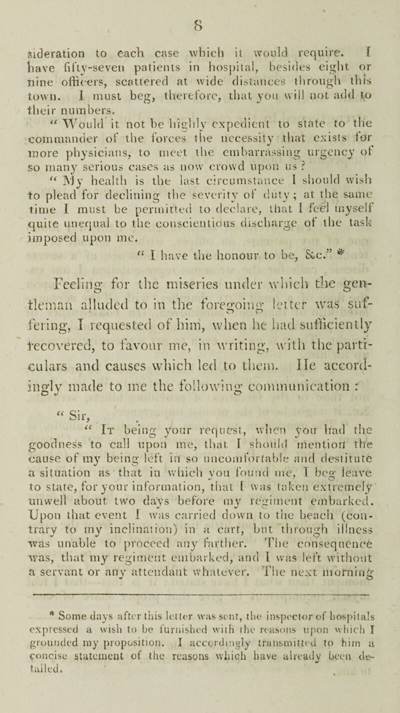 sideration to each case which it would require. I have fifty-seven patients in hospital, besides eight or nine officers, scattered at wide distances through this town. I must beg, therefore, that you will not add to their numbers. “ Would it not be highly expedient to state to the commander of the forces the necessity that exists lor more physicians, to meet the embarrassing urgency of so many serious cases as now crowd upon us ? “ My health is the last circumstance l should wish to plead for declining the severity of duty; at the same time I must be permitted to declare, that 1 feel myself quite unequal to the conscientious discharge of the task imposed upon me. il I have the honour to be, See.” * Feeling for the miseries under which the gen¬ tleman alluded to in the foregoing fetter was suf- fering, I requested of him, when he had sufficiently tecovered, to favour me, in writing, with the parti¬ culars and causes which led to them. He accord¬ ingly made to me the following communication : “ Sir, il It being your request, when you had the goodness to call upon me, that 1 should mention the cause of my being left in so uncomfortable and destitute a situation as that in which von found me, I beg leave to state, for your information, that l was taken extremely unwell about two days before my regiment embarked. Upon that event I was carried down to the beach (con¬ trary to my inclination) in a cart, but through illness was unable to proceed any farther. The consequence was, that my regiment embarked, and 1 was left without a servant or any attendant whatever. The next morning * Some days after this letter was sent, the inspector of hospitals expressed a wish to be furnished with the reasons upon which I grounded my proposition. I accordingly transmitted to him a concise statement of the reasons which have already been de¬ tailed.