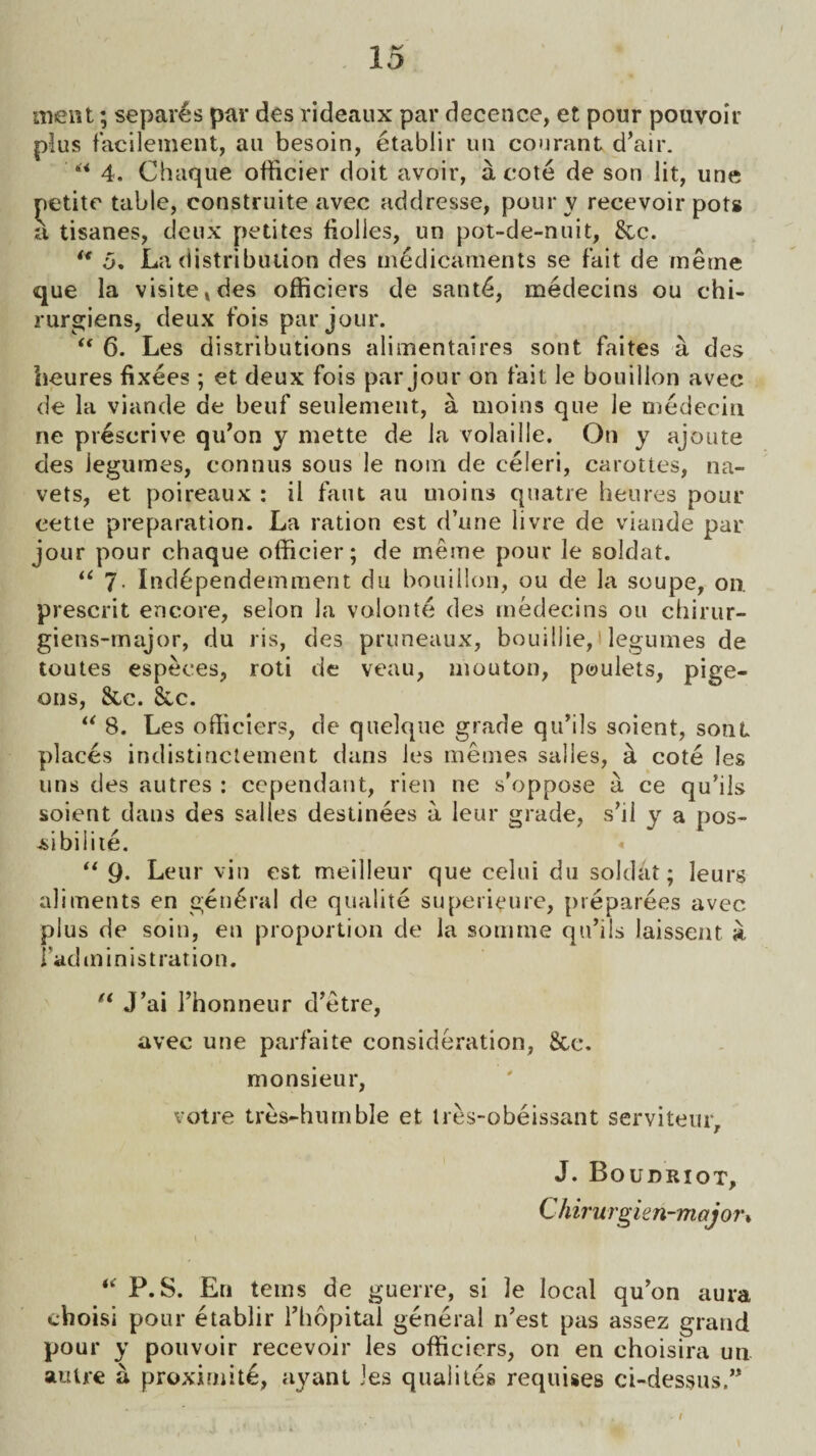 ment; separes par des rideaux par decence, et pour pouvoir plus facilement, au besoin, etablir un courant d’air. “ 4. Chaque officier doit avoir, a cote de son lit, une petite table, construite avec addresse, pour v recevoir pots a tisanes, deux petites fiolles, un pot-de-nuit, See. “ 5. La distribution des medicaments se fait de merne que la visile»des officiers de sant6, medecins ou chi- rurgiens, deux fois par jour. “ 6. Les distributions alimentaires sont faites a des beures fixees ; et deux fois par jour on fait le bouillon avec de la viande de beuf settlement, a moins que le medecin ne prescrive qu’on y mette de la volaille. On y ajoute des legumes, eonnus sous le noin de celeri, carottes, na- vets, et poireaux : il faut au moins quatre beures pour eette preparation. La ration est d’une livre de viande par jour pour chaque otficier; de meme pour le soldat. “ 7- Ind6pendemment du bouillon, ou de la soupe, on. prescrit encore, selon la volonte des medecins ou chirur- giens-major, du ris, des pruneaux, bouillie, t legumes de toutes especes, roti de veau, mouton, poulets, pige¬ ons, &,c. 8cc. u 8. Les officiers, de quelque grade qu’ils soient, sont places indistinctement dans les memes salles, a cote les uns des autres : cependant, rien ne s’oppose a ce qu’ils soient dans des salles destinees a leur grade, s’li y a pos- -sibilite. « “ Q. Leur vin est meilleur que celui du soldat; leurs aliments en general de qualite su permute, preparees avec plus de soin, en proportion de la somme qu’ils laisseat a iadininistration. n J’ai rhonneur d’etre, avec une parfaite consideration, See. monsieur, votre tres-huruble et tres-obeissant serviteiu, J. Boudriot, Chirurgien-major• “ P.S. En terns de guerre, si le local qu’on aura choisi pour etablir l’hopital general n’est pas assez grand pour y pouvoir recevoir les officiers, on en choisira un autre a proximity, ayant Jes qualites requises ci-dessus,”