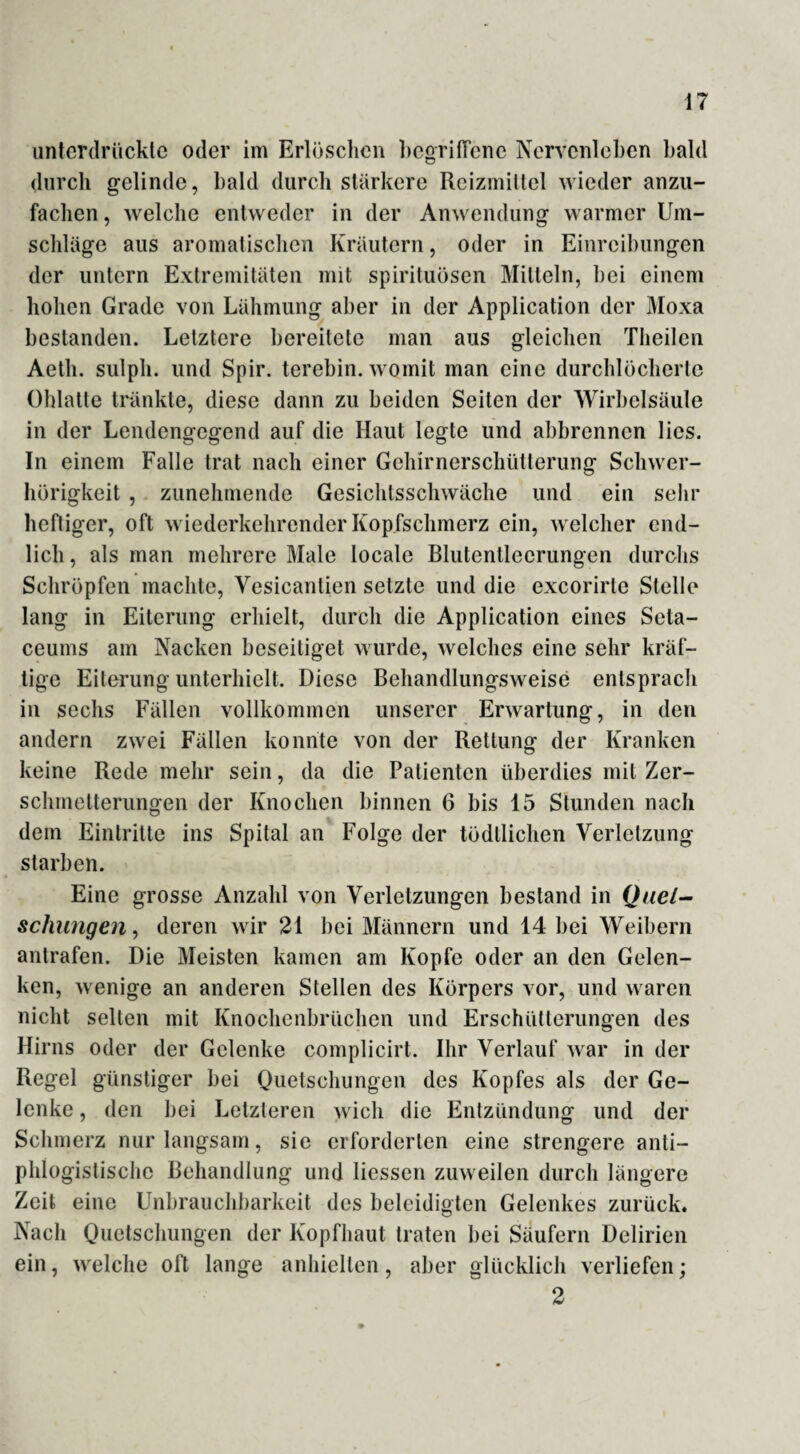 unterdrückte oder im Erlöschen begriffene Nervcnlcben bald durch gelinde, bald durch stärkere Reizmittel wieder anzu¬ fachen , welche entweder in der Anwendung warmer Um¬ schläge aus aromatischen Kräutern, oder in Einreibungen der untern Extremitäten mit Spirituosen Mitteln, bei einem hohen Grade von Lähmung aber in der Application der Moxa bestanden. Letztere bereitete man aus gleichen Theilen Aeth. sulpli. und Spir. terebin. womit man eine durchlöcherte Ohlatte tränkte, diese dann zu beiden Seiten der Wirbelsäule in der Lendengegend auf die Haut legte und abbrennen lies. In einem Falle trat nach einer Gehirnerschütterung Schwer¬ hörigkeit , zunehmende Gesichtsschwäche und ein sehr heftiger, oft wiederkehrender Kopfschmerz ein, welcher end¬ lich , als man mehrere Male locale Blutentlecrungen durchs Schröpfen machte, Vesicantien setzte und die exeorirte Stelle lang in Eiterung erhielt, durch die Application eines Seta- ceums am Nacken beseitiget wurde, welches eine sehr kräf¬ tige Eiterung unterhielt. Diese Behandlungsweise entsprach in sechs Fällen vollkommen unserer Erwartung, in den andern zwei Fällen konnte von der Rettung der Kranken keine Rede mehr sein, da die Patienten überdies mit Zer¬ schmetterungen der Knochen binnen 6 bis 15 Stunden nach dem Eintritte ins Spital an Folge der tödllichen Verletzung starben. Eine grosse Anzahl von Verletzungen bestand in Quet¬ schungen, deren wir 21 bei Männern und 14 bei Weibern antrafen. Die Meisten kamen am Kopfe oder an den Gelen¬ ken, wenige an anderen Stellen des Körpers vor, und waren nicht selten mit Knochenbrüchen und Erschütterungen des Hirns oder der Gelenke complicirt. Ihr Verlauf war in der Regel günstiger bei Quetschungen des Kopfes als der Ge¬ lenke , den bei Letzteren wich die Entzündung und der Schmerz nur langsam, sie erforderten eine strengere anti¬ phlogistische Behandlung und Hessen zuweilen durch längere Zeit eine Unbrauchbarkeit des beleidigten Gelenkes zurück. Nach Quetschungen der Kopfhaut traten bei Säufern Delirien ein, welche oft lange anhielten, aber glücklich verliefen; 2