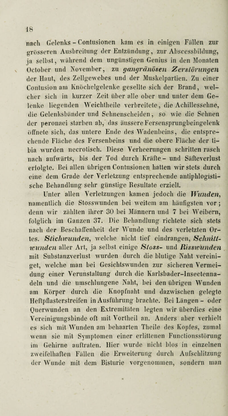 nach Gelenks - Contusionen kam es in einigen Fällen zur grösseren Ausbreitung der Entzündung, zur Ahscesshildung, ja selbst , während dem ungünstigen Genius in den Monaten October und November, zu gangränösen Zerstörungen der Haut, des Zellgewebes und der Muskelpartien. Zu einer Contusion am Knöchelgelenke gesellte sich der Brand, wel¬ cher sich in kurzer Zeit über alle ober und unter dem Ge¬ lenke liegenden Weichlheile verbreitete, die Achillessehne, die Gelenksbänder und Sehnenscheiden, so wie die Sehnen der peronaci starben ab, das äussere Fersensprungbeingelenk öffnete sieb, das untere Ende des Wadenbeins, die entspre¬ chende Fläche des Fersenbeins und die obere Fläche der li- bia wurden necrotisch. Diese Verheerungen schritten rasch nach aufwärts, bis der Tod durch Kräfte - und Säfteverlust erfolgte. Bei allen übrigen Contusionen hatten wir stets durch eine dem Grade der Verletzung entsprechende antiphlogisti¬ sche Behandlung sehr günstige Resultate erzielt. Unter allen Verletzungen kamen jedoch die Wunden, namentlich die Stosswunden bei weitem am häufigsten vor; denn wir zählten ihrer 30 bei Männern und 7 bei Weibern, folglich im Ganzen 37. Die Behandlung richtete sich stets nach der Beschaffenheit der Wunde und des verletzten Or¬ tes. Stichwunden, welche nicht tief eindrangen, Schnitt¬ wunden aller Art, ja selbst einige Stoss- und Risswunden mit Substanzverlust wurden durch die blutige Naht vereini¬ get, welche man bei Gesichtswunden zur sicheren Vermci- düng einer Verunstaltung durch die Karlsbader-lnsectenna- deln und die umschlungene Naht, bei den übrigen Wunden am Körper durch die Knopfnaht und dazwischen gelegte Heftpflasterstreifen in Ausführung brachte. Bei Längen - oder Querwunden an den Extremitäten legten wir überdies eine Vereiniffiincrsbinde oft mit Vortheil an. Anders aber verhielt es sich mit Wunden am behaarten Tlieile des Kopfes, zumal wenn sie mit Symptomen einer erlittenen Functionsstörung im Gehirne auftraten. Hier wurde nicht blos in einzelnen zweifelhaften Fällen die Erweiterung durch Aufschlitzung der Wunde mit dem Bislurie vorgenommen, sondern man