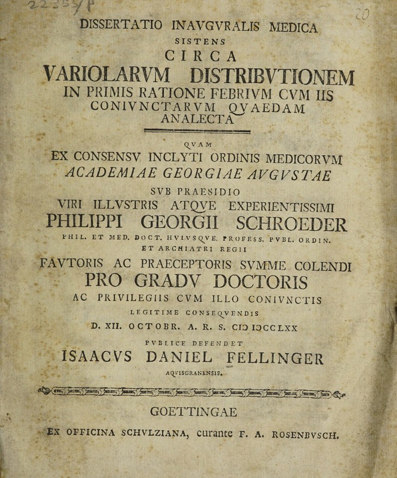 “ “ ' ;■/ I DISSERTATIO INAVGVRALIS MEDICA SISTENS CIRCA VARIOLARVM DISTRIBVTiONEM IN PRIMIS RATIONE FEBRIVM CVM IIS CONIVNCTARVM QVAEDAM ANALECTA^ (^V A M EX CONSENSV INCLYTI ORDINIS MEDICORVM ACADEMIAE GEORGIAE AVGVSTAE SVB PRAESIDIO VIRI ILLVSTRIS ATQVE EXPERIENTISSIMI PHILIPPI GEORGII SCHROEDER PHIt. ET MED. DOCT. H V 1 V S (^V E. P R O F E S S. P V B L. O R D I N. ET ARCHIATRI REGII FAVTORIS AC PRAECEPTORIS SVMME COLENDI PRO GRADV DOCTORIS AC PRIVILEGIIS CVM ILLO CONIVNCTIS LEGITIME CONSE (^V E N D I S D. XII. OCTOBR. A. R. S. CIDIOCCLXX p V B LIC E DEFENDET ISAACVS DANIEL FELLINGER AI^VISGRANENSIS* GOETTINGAE ‘ Ex OFFICINA SCHVLZIANA, CUrantC F. A. ROSENBVSCH. / ' ^