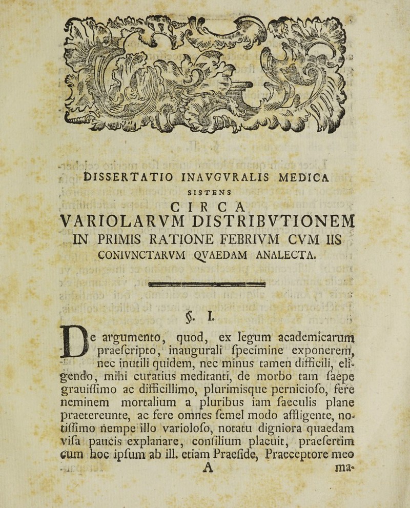 < DISSERTATIO INAVGVRALIS MEDICA SISTENS * CIRCA. VARIOLARVM DISTRIBVTIONEM ' IN PRIMIS RATIONE FEBRIVM CVM IIS CONIVNCTARVM QVAEDAM ANALECTA. §. L De argumento, quod, ex legum academicarun^ praefcripto, inaugurali fpecimine exponerem, ■; nec inutili quidem, nec minus tamen difficili, eli« gendo, mihi curatius meditanti, de morbo tam faepe grauiffimo ac difficillimo, plurimisque perniciofo, fere neminem mortalium a pluribus iam faeculis plane praetereunte, ac fere omnes femel modo affligente, no- tiffimo liempe illo varlolofo, notatu digniora quaedam vifa paucis explanare, confilium placuit, praefertim cum hoc ipfum ab ili. etiam Praefide, Praeceptore meo •. A ma-