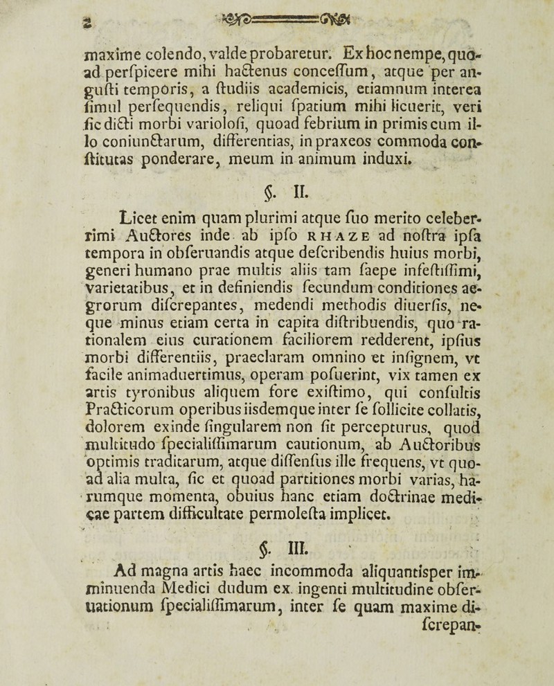 maxime colendo, valde probaretur. Ex hoc nempe, quo¬ ad perfpieere mihi haStenus concelTum, atque per an- gufti temporis, a ftudiis academicis, etiamnum interca fimul perfequendis, reliqui fpatium mihi licuerit, veri jicdiSIi morbi variolofi, quoad febrium in primis cum il¬ lo coniiinftarum, differentias, inpraxeos commoda Con- ftitutas ponderare j meum in animum induxi. §. n. Licet enim quam plurimi atque fuo merito celeber¬ rimi Auftores inde ab ipfo rhaze ad noftra ipfa tempora in obferuandis atque defcribendis huius morbi, generi humano prae multis aliis tam faepe infeffiffimi, varietatibus, et in definiendis fecundum conditione,s ae¬ grorum difcrepantes, medendi methodis diuerfis, ne¬ que minus etiam certa in capita diflribuendis, quo ra¬ tionalem eius curationem faciliorem redderent, ipfius morbi differentiis, praeclaram omnino et infignem, vt facile animaduertimus, operam pofuerint, vix tamen ex artis tyronibus aliquem fore exiftimo, qui confultis Prafticorum operibusiisdemque inter fe follicite collatis, dolorem exinde fingularem non fit percepturus, quod multitudo fpecialiffimarum cautionum, ab Auftoribus optimis traditarum, atque diffenfus ille frequens,' vt quo¬ ad alia mulca, fic et quoad partitiones morbi varias, ha- ' rumque momenta, obuius hanc etiam doSlrinae medi¬ cae partem difficultate permolefta implicec. ■ v ■ * ■ ' ( §. III. Ad magna artis haec incommoda aliquantisper im¬ minuenda Medici diidum ex, ingenti multitudine obfer- uationura fpecialiffimarum, inter fe quam maxime di- fcrepaiv