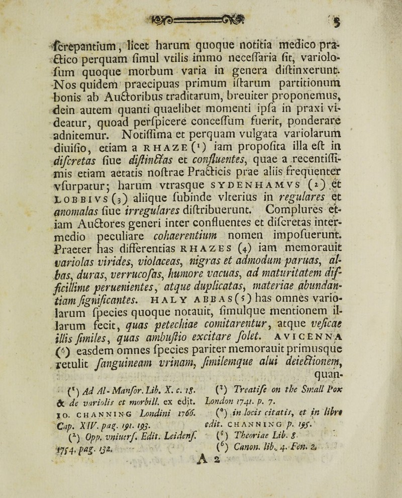 -fcrepantium, licet harum quoque notitia medico pra- ftico perquam fimul vtilis immo neceflaria fit, variolo* fum quoque morbum varia in genera diftinxerunti ■Nos quidem praecipuas primum ifhrum partitionuni bonis ab Au^oribus traditarum, breuiter proponemus, dein autem quanti quaelibet momenti ipfa in praxi vi¬ deatur, quoad perfpicere conceiTum fuerit, ponderare adnitemur. Notiffima et perquam vulgata variolaruih diuifio, etiam a rhaze(‘) iam propofita illa eft in difcretas fiue diflinUas et confluentes, quae a recentiffi- mis etiam aetatis noftrae Pratticis prae aliis frequenter vfurpatur; harum vtrasque sydenhamvs (i) et LOBBivsfj) aliique fubinde vlterius in regulares et momalas fiue irregulares diftribuerunt. Complures ei¬ dam Auffores generi inter confluentes et difcretas inter¬ medio peculiare cohaerentium nomen impofuerutft. Praeter has differentias r H a z E s (4) iam memorauit mriolas virides, violaceas, nigras et admodum paritas, al¬ bas, duras, verrucofas, humore vacuas, ad maturitatem dif¬ ficillime peruenientes, atque duplicatas, materiae abundan¬ tiam fignificantes. h a l y a b.b a s (?) has omnes variq- larum fpecies quoque notauit, fimulque mentionem il¬ larum fecit, quas petechiae comitarentur, atque veficqe illis fimiles, quas ambujiio excitare /olet, avicenna («) easdem omnes fpecies pariter memorauit primusque . retulit /anguineam vrinam, fimilemque alui deieblionem, ; quan- ■ Ad Al-Manfor.Lib. X.c. ig. (’) Treatife on the Small 1'ok (r. de varudit et morbill. ex edit. London 1741. p. 7. %o. CHANNiNG Londini n66. .in locit citatit, e,t ftt libn Otp. Xiv.pn^. Ifi.ips. CHANNING Opp, vrtiutrf. Edit. Leidenf. Theoriae Lib. g. • pag. ijz. •- {f’) Canon. lib..4. Fen. z,