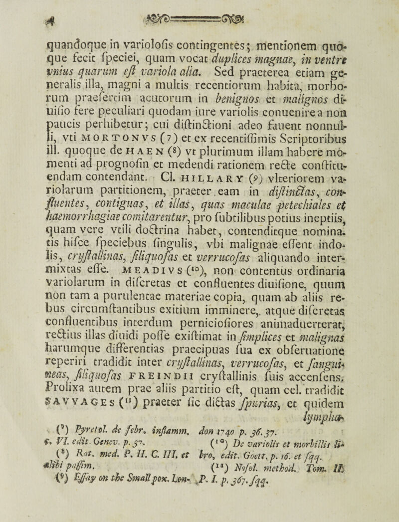 que fecit fpeciei, quam vocat duplices magnae^ in ventre unius quarum ejl variola alia. Sed praeterea etiam ge¬ neralis illa, magni a multis recentiorum habita, morbo¬ rum praefercim acatorum in benignos et malignos di- iiifiO fere peculiari quodam iure variolis conuenirea noa paucis perhibetur; cui diftin&ioni adeo fauent nonnuh Ii, vti M 0 R T o N V s (7) et ex recentiffimis Scriptoribus ill. quoque de haen (s) vt plurimum illam habere mo¬ menti ad prognofin et medendi rationem refte conditu- endam contendant. • Cl. i l l a r y (p) vlteriorem va- riolarum partitionem, praeter.eam in diftinSias^ con*^ fluentes^ contiguas.^ et illas^ quas maculae petechiales et haemorrhagiaecomitarentU7\ pro fubtilibus potius ineptiis^ quam vere vtili doftrina habet , contenditque nominai tis hifce fpeciebus fin^ulis, vbi malignae eflent indo¬ lis, cryJlalUnas^ Jtliquojas et verrucofas aliquando inter¬ mixtas effe. MEADivsO*^), non contentus ordinaria variolarum in diferetas et confluentes diuifione, quum non tam a purulentae materiae copia, quam ab aliis re¬ bus circumdantibus exitium imminere,, atque diferetas confluentibus interdum perniciofiores animaduerterac, re&ius illas diuidi pofle exidimat in Jtmplkes et malignas harumque differentias praecipuas fua ex obferuatione reperiri^ tradidit inter cryftalliim, verrucofas^ et fangiih mem,^ filiquofas f R e i n h i j crydallinis fuis accenfems. Prolixa autem prae aliis partitio ed, quam cel/tradidit SA V V A G E s () praeter fle ditias fpurias^ et quidem lympliT^ {’) Pj/retol. de fshr. inflamnh don ff VL edit. Gtnev. p. J)e variolis et morhillis U* («) Rat, med. P. II, C. III et Iro, edit. Goett.p. id. et fejq. mipagirn, ^ Rlnfol method, Tom. m ^ StndUpQK, h&fi» l. p, ^67, fqq.