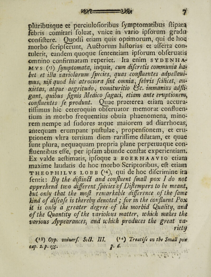 pluribasqne et perciulofioribus fymptomatibus ftipat^ febris comitari foleat, vnice in vario ipforum gradu- confiftere. Q^odfi etiam quis optimorum, qui de hoq morbo fcripferunt, Aurorum hiftorias et aderta com tulerit, eandem quoque fententiam ipforum obferuati? omnino confirmatam reperiet. Ita enim^ sy.denhA Mvs C‘3) fymptomata, inquit, cum ciifcretis communia haf hct et illa vario larum /pedes, quas confluentes adpeltauu mus, nifiquod hic atrociora fmt omnia, febris fcilicet, an^- xietas, atque aegritudo, vomituritio &c. immanius adfli- gant, quibus fignis Medico fagaci, etiam ante emptionem, confluentes fe produnt, (^ae praeterea etiam accura- tiflimus hic ceteroquin obferuator memorat confluen¬ tium in morbo frequentius obuia phaenomena, mino¬ rem nempe ad fudores atque maiorem ad diarrhoeas, antequam erumpant puftulae, propenfionem, et eru¬ ptionem vitra tertium diem rariflime dilatam, et quae funt plura, nequaquam propria plane perpetuaque con¬ fluentibus efle, per ipfam abunde conftat experientiam. Ex valde aeftimatis, ipfoque a boerhaavio etiam maxime laudatis de hoc morbo Scriptoribus, eft etiam THEOPHiLVS LOBB (‘4), qui de hoc difcrimine ita fentit: By the‘'diflin& and confluent /mali pox I do not apprehend two diflerent/pedes o/Diftempers to be meant, but only that the mofl remarhable difference o/the /ame kind o/ di/ea/e is thereby denoted ; /or in the confluent Pox it is only d greater degree -o/ the morbid Quality, and b/the Quantity o/the variolous matter, tahich riiakes the various Jppearances, and which produces the great va' .riety ■(’*) Opp' vniucrf. StU, IU, ('4) Tnatifl m ti» SnmU foM i«p.2.p.ijs. p.d-