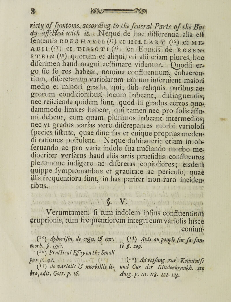 riettj offymtoms, according to the feiieral Parts ofthe Fo- dtj ■affmed wkh «t. .Neque de hac differentia alia eft fententia b o e r h a v r !• (‘s) et h i l l a r v (S) ,et m e-» ADII (‘7) et TissoTi (‘8,1 et Equicis de rose Na STEIN ('9) quorum et aiiqui, vti alii etiam plures, hoc difcrimen haud magni.aeftimare videntur. . Quodfi er* go fic fe res habe,at, nomina confluentium, cohaeren¬ tium, difcretarum variolarum tahtum inferuient maiori medio et minori'gradu, qui; fub reliquis paribus aet grorum conditionibus, locum habeant, diftinguendis, nec reiicienda quidem funt, quod hi gradus certos quo¬ dammodo limites habent, qui tamen nec pro folis affu- mi debent, cum quam plurimos habeant intermedios^ nec vt gradus varias vere difcrepantes morbi variolofi fpecies fiflunt, quae diuerfas et cuique proprias.medeni di rationes poftulent. Neque dubitauerit etiam in ob- feruando ac pro varia indole fua traQando morbo me¬ diocriter yerfatus haud aliis artis praelidiis: confluentes plerumque indigere ac difcretas copiofiores; eisdem quippe fy-mptomatibus et grauitate ac periculo, quae illis frequentiora funt, in has pariter non raro inciden¬ tibus. , ( V. . 1 Verumtamen; fi tum indolem ipfius confluentiuni eruptionis, tum frequeritiorem integri cum variolis hisce coniun- Aphorifm. de cogn, cur. ('*) Avis aupeupJe fur fa fanr mrb. /. te jf. 29^, - 6) praBical ffay on the Small foxp.^,42. ; ' . ' Mveifung xtir Kenntnifs de variolis 13' morhillixlf und Cur der Kinderkrankb, 2H hro^edit, Qott.p. iS. Ausg,p, nu 11$, uz. izj.