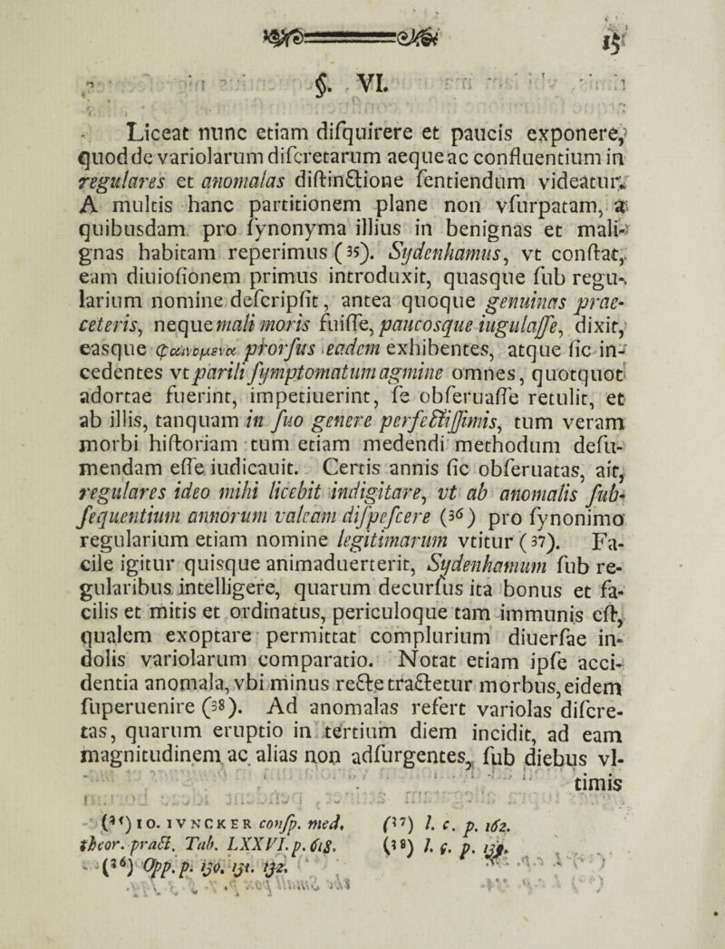 . t Liceat nunc etiam difquirere et paucis exponere'^ qiioddc variolarum diTcretariim aeque ac confluentium iu regulares et anomalas diflinftione fentiendum videatiuv A multis hanc partitionem plane non vfiirpatam,. quibusdam pro fynonyma illius in benignas et malH gnas habitam reperimus (35). Stjdenhamus^ vt conflat,, eam diuiofionem primus introduxit, quasque fub regu-. larium nomine defcripfit, antea quoque genuinas prae* ceteris^ r\Q(\\XQmali moris im^^Q^paucosque iugulajfe^ dixit,- easque (puivcf^sm phrfus >eadcm exhibentes, atque fic in-*' cedentes vt parili fymptomatiim agmine omnes, quotquot' adortae fuerint, impetiuerinc, fe obferuafle retulit, et ab illis, tanquam in fuo genere perfe&ijfimis^ tum veram morbi hifloriam tum etiam medendi'methodum defu- mendam effe.iudicanit. Certis annis fic obferuatas, ait, regulares ideo mihi licebit indigitare^ vt ab anomalis fub* fequentium annorum valeam difpefcere (3^^) pro fynonima regularium etiam nomine legitimarum vtitur (37). Fa¬ cile igitur quisque animaduerterit, Siidenhamiwi fub re¬ gularibus. intelligefe, quarum decurfus ita bonus et fa¬ cilis et mitis et ordinatus, periculoque tam immunis cfl, qualem exoptare ' permittat complurium' diuerfae in¬ dolis variolarum comparatio. Notat etiam ipfe acci-? dentia anomala, vbi rriinus re£l:etra£letur morbus,eidem fuperuenire (s»). Ad anomalas refert variolas difere- tas, quarum eruptio in tertium diem incidit, ad eam magnitudinem.ac alias non adfurgentes,, fub diebus vl- • . ‘ ‘, '■ timis f ,: ’ ■ ... ... • I o. 1V N c K E R coyifp, med, theor* praH, Tah, LXXFI. - ^ijo.hji. tjz. ; 0’’) 1. c. p. iSz. ') ?■ % .V