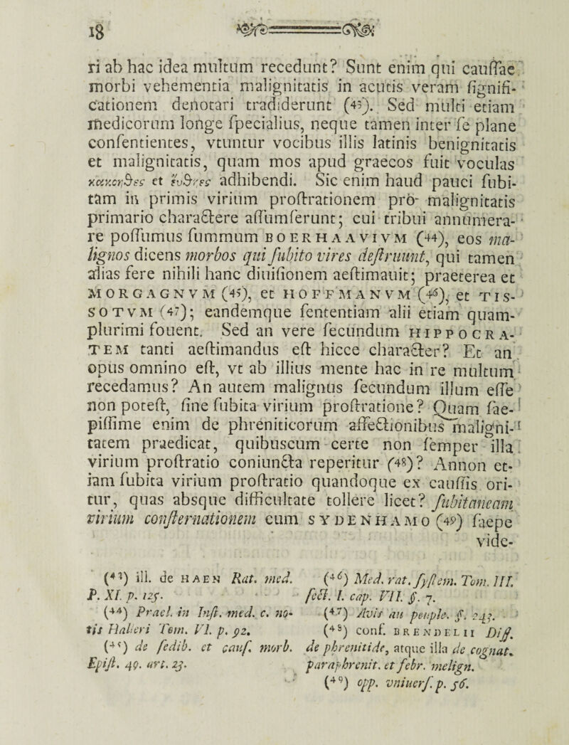 ri ab hac idea multum recedant? Sunt enim qui caudae morbi vehementia malignitatis in acutis veram fignifi- ‘ cationem denotari tradiderunt’ (43). Sed' multi etiam medicorum longe fpecialius, neque tamen inter fe plane confentiences, vtuntur vocibus illis latinis benignitatis et malignitatis, quam mos apud graecos fuit Voculas y.oiKcr,^s^ et adhibendi. Sic enim haud pauci fubi- tam in primis virium proftrationem pro“ malignitatis primario charadere ahumferunt; cui^tribui annumera-* re pofTumus fummumi boerhaavivm (44)^ eos ma-' lignos dicens morbos quifubito vires dejlruunt^ qui tamen alias fere nihili hanc diuifionem aeftimauit; praeterea et M 0 R G A G N V M (45), et H 0 FT IU A N V M (4*^), et T I S- ^ SOTVM (47); eandemque fententiam alii etiam quam- plurimi fouent. Sed an vere fecundum puppo cra¬ tem tanti aeftimandus eft hicce character? Et an, opus omnino ert:, vt ab illius mente hac in re multuni recedamus? An autem malignus fecundum illum effe' non poteft, fine fubita virium profiratione? Ouamfae- = piflime enim de phreniticorum affeflionibiis^ialigni-^ tatem praedicat, quibuscum-certe non femper illai virium proftratio coniiinQia reperitur (48)? Annon et¬ iam fubita virium proftratio quandoque ex cauffis ori¬ tur, quas absque difficultate tollere licet? fubitaneam virium conjternationem eum s ydenhamo (4p) faepe vide- (4^) ili. de HAEN Rat, mcd. Med,vat,fyf[cnuTo}}u]lL P, XL p. I2p. > - J jrj j^ ^ ^ ^44) pracLin hifi. mtd. c, 7io- (4.7) Avis'au puipk. 2^:>. ■ tis HaLa i Tem. VL p, yz, (4 S) conf. b r e n d i: h i (4<) ds fedib. ct Qauf morh. ds phrenitidedc cognata Epijl. 49. uvi. zj, pa7''apbrcnit. et febr. melign, (4 9) cpp. vniuerf.p. s(f.