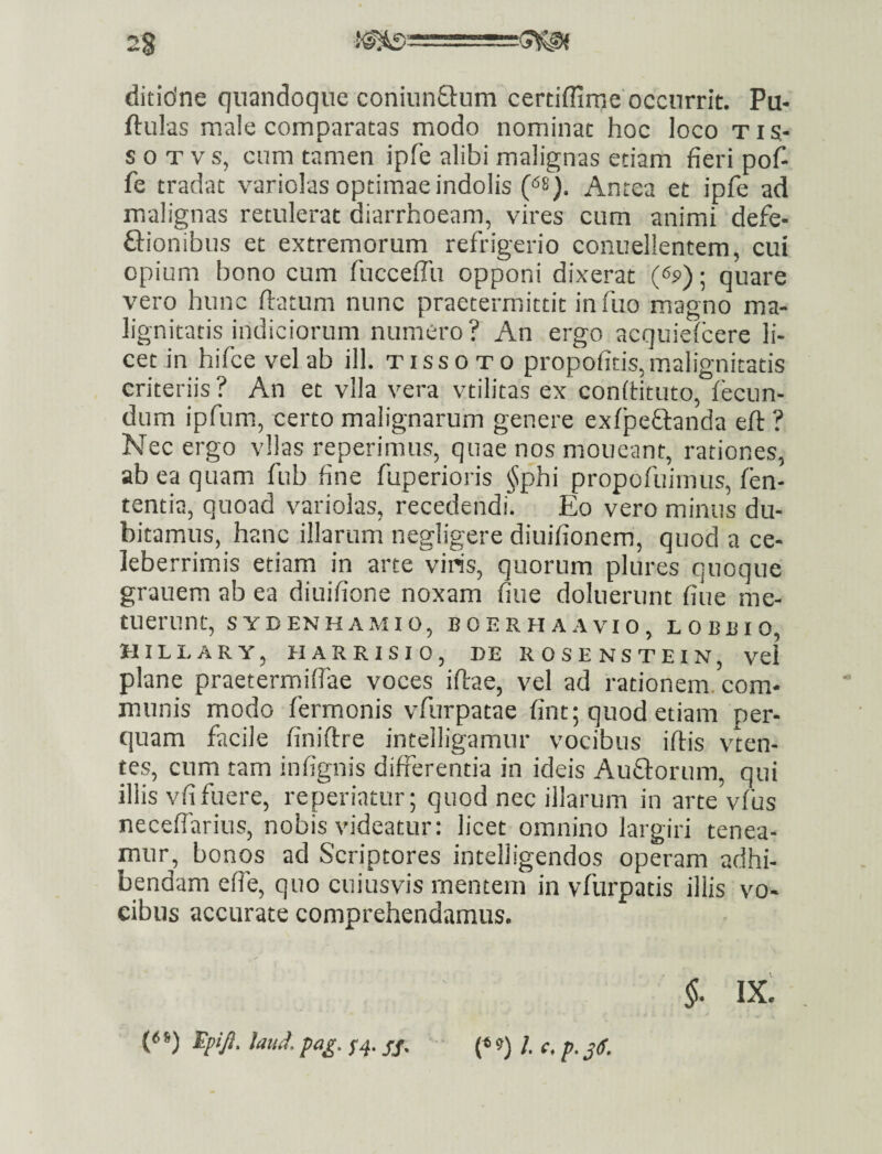 ditidne quandoque coniunflum certiflime'occurrit. Pu« ftulas male comparatas modo nominat hoc loco tis- s 0 T V s, cum tamen ipfe alibi malignas etiam fieri pof- fe tradat variolas optimae indolis Antea et ipfe ad malignas retulerat diarrhoeam, vires cum animi defe- ftionibus et extremorum refrigerio conuellentem, cui opium bono cum fucceffu opponi dixerat (<>s>); quare vero hunc ftatum nunc praetermittit infuo magno ma¬ lignitatis indiciorum numero? An ergo acquiefcere li¬ cet in hifce vel ab ill. tissoto propofitis,m.alignitatis criteriis ? An et vlla vera vtilitas ex confHtuto, fecun¬ dum ipfum, certo malignarum genere exfpeflanda eft ? Nec ergo vllas reperimus, quae nos moneant, rationes, ab ea quam fub fine fuperioris §phi propofuimus, len¬ tentia, quoad varioias, recedendi. Eo vero minus du¬ bitamus, hanc illarum negligere diuifionem, quod a ce¬ leberrimis etiam in arte viris, quorum plures quoque grauem ab ea diuifione noxam fiue doluerunt fiue me¬ tuerunt, SYDENHAMIO, BOERHAAVIO, LOBBIO, HILLARY, HARRISIO, DE ROSENSTEIN, vel plane praetermiffae voces iftae, vel ad rationem, com¬ munis modo fermonis vfurpatae fint; quod etiam per¬ quam facile finiftre inteiligamur vocibus iftis vten- tes, cum tam infignis differentia in ideis Auffortim, qui illis vfi fuere, re periatur; quod nec illarum in arte vfus neceflarius, nobis videatur: licet omnino largiri tenea¬ mur, bonos ad Seriptores intelligendos operam adhi¬ bendam cffe, quo cuiusvis mentem in vfurpatis illis vo¬ cibus accurate comprehendamus. ix: {< *) £/>1^!. W. S4- SS- ' (* *>) /• r. p. 36.