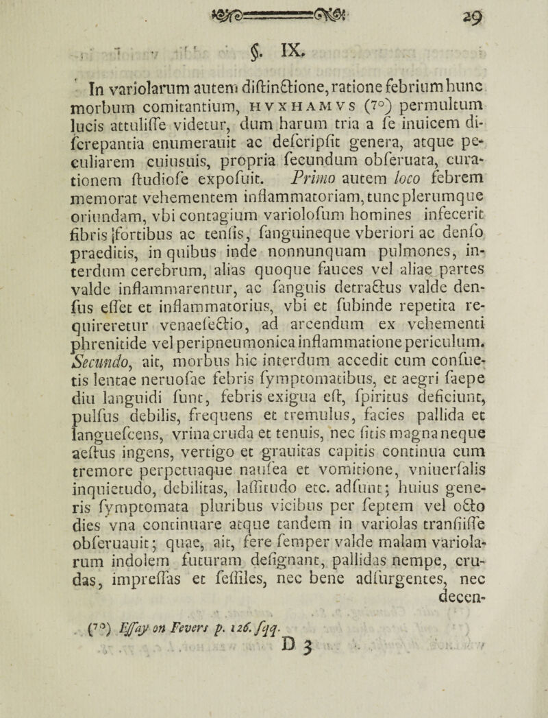 §. IX. In variolarnm auteni diftinftione,ratione febrinmhunc morbum comitantium, hvxhamvs (7°) permultum lucis attuliffe videtur, dum harum tria a fe inuicem di- icrepantia enumerauit ac defcripfit genera, atque pe¬ culiarem cuiusuis, propria fecundum obferuata, cura¬ tionem ftudiofe expofuit. Frimo autem loco febrem memorat vehementem inflammatoriam, tunc plerumque oriundam, vbi contagium variolofum homines infecerit fibris jfortibus ac cenfis, fanguineque vberiori ac denfo praeditis, in quibus inde nonnunquam pulmones, in¬ terdum cerebrum, alias quoque fauces vel aliae partes valde inflammarentur, ac fanguis detraftus valde den- fus eflet et inflammatorius, vbi et fubinde repetita re¬ quireretur venaefeflio, ad arcendam ex vehementi phrenitide vel peripneumonica inflammatione periculum. Secundo, ait, morbus hic interdum accedit cum confue- tis lentae neruofie febris fymptomatibus, et aegri faepe diu languidi funt, febris exigua efl:, fpiritus deficiunt, pulfus debilis, frequens et tremulus, facies pallida et languefcens, vrinacruda et tenuis, nec fitis magnaneque aeftus ingens, vertigo et grauitas capitis continua cum tremore perpctuaque natifea et vomitione, vniuerfalis inquietudo, debilitas, laflitudo etc. adfunt; huius gene¬ ris fymptomata pluribus vicibus per feptem vel 08:0 dies vna continuare atque tandem in variolas tranfiifle obferuauit; quae, ait, fere femper valde malam variola- rum indolem futuram defignant, pallidas nempe, cru¬ das, impreffas et fefiiles, nec bene adfurgentes, nec deccn- i • EJfay on Fevcrs p. 12S, fqq. :.... . D3 ■