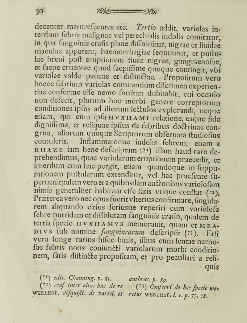 decenter maturefcentes etc. Tertio addit, variolas in¬ terdum febris malignae velpetechialis indolis comitatur, in qua fanguinis crafis plane diflbluicur, nigrae et liuidac maculae apparent, haemorrhagiae feqiiuntur, et puftu- lae breui poft eruptionem fiunt nigrae, gangraenofae, et faepe cruentae quod faepiffime quoque concino-it vbi variolae valde paucae _et diilinftae. Propofitum verty hocce febiium variolas comitantium difcrimen experien¬ tiae conforme efie nemo forfitan dubitabit, cui occafio non defecit, plurium hoc morbi genere correptorum conditiones ipios ad illorum lectulos explorandi, neque etiam, qui cum ipfaHvxHAMi relatione, eaque fide digniffima, et reliquae ipfius de febribus doflrinae con¬ grua, aliorum quoque Scriptorum obferuata ftudiofius contulerit. Inflammatoriae indolis febrem, etiam a RHAZE iam bene defcriptam (7<) illam haud raro de¬ prehendimus, quae variolarum eruptionem praecedit, et interdum cum hac pergit, etiam quandoque in fuppu- rationem pullularum extenditur, vel hac praelinte fu- peruenitgalem vero et a quibusdam aufloribus variolofam nimis generaliter habitam efie latis vtique conflat (7^). Prsterea vero nec opus fuerit vkerius confirmare, Angula¬ rem aliquando citius feriusue reperiri cum variolofa febre putridam et diflbiutam fanguinis crafin, qualem de tertia fpecic hvxhamvs meLrauit, quam etArEA- DIVS fub nomine /anguinearum defcripfit (73). Ecfi vero_ longe rarius hifce binis, illius cum lentae neruo- fae febris notis coniunfli variolarum morbi conditio¬ nem, fatis diflinfle propofitam, et pro peculiari a reli¬ quis (7') edit. Channing. p. $1. anthrac.p. gp, (”) conf. inter altas hac de re (t i) Conferri de hoc /pecte me- WERLHOF. di/quijit. de variol. et rctur werlhof, l. c. p. 77. yg.