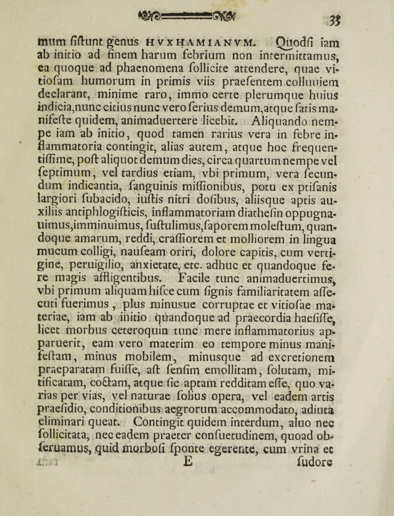 mum fiftunt genus hvxhamianvm. Qnodfi iam ab initio ad finem harum febrium non intermittamus, ea quoque ad phaenomena follicite attendere, quae vi- tiofam humorum in primis viis praefentem colluiiiem declarant, minime raro, immo certe plerumque huius indicia,nunc citius nunc vero ferius demum,atque fatis ma- nifefte quidem, animaduertere licebit. Aliquando nem¬ pe iam ab initio, quod tamen rarius vera in febre in¬ flammatoria contingit, alias autem, atque hoc frequen- tiffime, poft aliquot demum dies, circa quartum nempe vel feptimum, vel tardius etiam, vbi primum, vera fecun¬ dum indicantia, fanguinis miffionibus, potu ex ptifanis largiori fubacido, iuftis nitri dofibus, aliisque aptis au¬ xiliis antiphlogiflicis, inflammatoriam diathefin oppugna- uimus,imminuimus, fuftulimus,faporem moleflum, quan¬ doque amarum, reddi,.crafliorem et molliorem in lingua mucum colligi, naufeam oriri, dolore capitis, cum verti¬ gine, peruigilio, anxietate, etc. adhuc et quandoque fe¬ re magis affligentibus. Facile tunc animaduertimus, vbi primum aliquam hifce cum fignis familiaritatem afle- cuti fuerimus , plus niinusue corruptae et vitiofae ma* teriae, iam ab initio, quandoque ad praecordia haefiffe, licet morbus ceteroquin tunc mere inflammatorius ap¬ paruerit, eam vero materim eo tempore minus mani- feftam, minus mobilem, minusque ad excretionem praeparatam fuiffe, aft fenfim emollitam, folutam, mi¬ tificatam, coflam, atque fic.aptam redditam efle, quo va¬ rias per vias, vel naturae fofius opera, vel eadem artis praefidio, conditionibus aegrorum accommodato, adiuta eliminari queat. Contingit quidem interdum, aluo nec follicitata, nec eadem praeter confuetudinem, quoad ob- feruamus, quid morhofi fponte egerente, cum vrina ec ■i. ^ E fudore