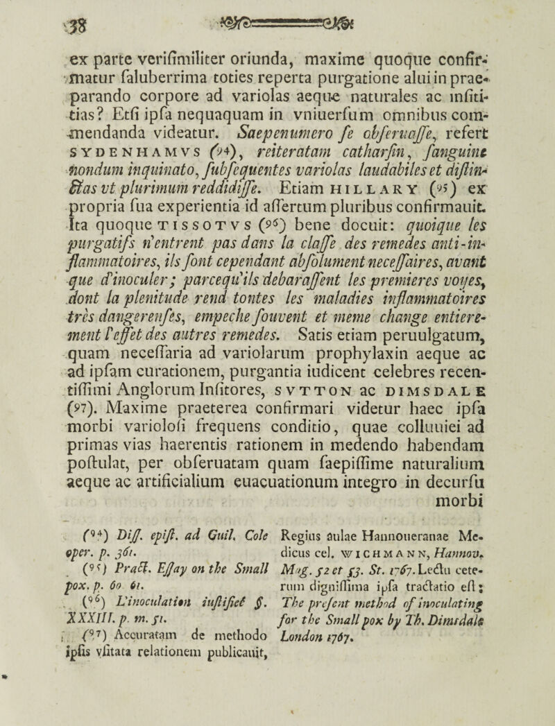 ex parte verifiniiliter oriunda, maxime quoque confir-' /inatur faluberrima toties reperta purgatione alui in prae¬ parando corpore ad variolas aeque naturales ac infiti- tias? Etfi ipfa nequaquam in vniuerfum omnibus corn- -mendanda videatur. Saepenumero fe chferiwjje^ refert SYDENHAMvs (9^)^ mUratam catharjin, fanguine nondum inquinato^ fubfeluent es variolas laudabiles et diflin>^ ^as vt plurimum reddidijfe. Etiam h i l l a r y ) ex propria fua experientia id aflertum pluribus confirmauit. Ita quoque TI s s 0 T V s (9^) bene docuit: qiioique les purgatifs n^entrent pas dans la clajfe des remedes anti-in- flammatoires^ iis font cependant abfolument necejjaires^ avant que (f inoculer ; parceqiCilsdebaraJfent les premieres voijes^ Mont la plenitude rend tontes les maladies inflammatoires tres dangerenfes^ empeche fouvent et meme change entiere^ ment Peffetdes autres remedes. Satis etiam peruulgatum, quam necefiaria ad variolarum prophylaxin aeque ac ad ipfam curationem, purgantia indicent celebres recen- tiffimi Anglorum Infitores, svtton ac dimsdale (97). Maxime praeterea confirmari videtur haec ipfa morbi variololi frequens conditio, quae colluuiei ad primas vias haerentis rationem in medendo habendam poftulat, per obferuatam quam faepiffime naturalium aeque ac artificialium euacuationum integro in decurfu morbi DiJJ. epijl. ad Quih Cole Regius aulae Haniioiieranae Mc* Qper. p. diciis cel. w i c h m a n n, Harmov^ (9f) Pra^. on the Small M^fg. fzet yj. St. Ledlu cete*- pox. p. 60 61. runi diguiflima ipfa tradlatio efi; LinoctiIati$}i §. The prejent methnd of Inoculating XXXin. p. m. fi. for the Smallpox by Th. Dimsdah ; (V) Accuratam de methodo Londoniydy. ipfis ylitata relationem publicaujt,