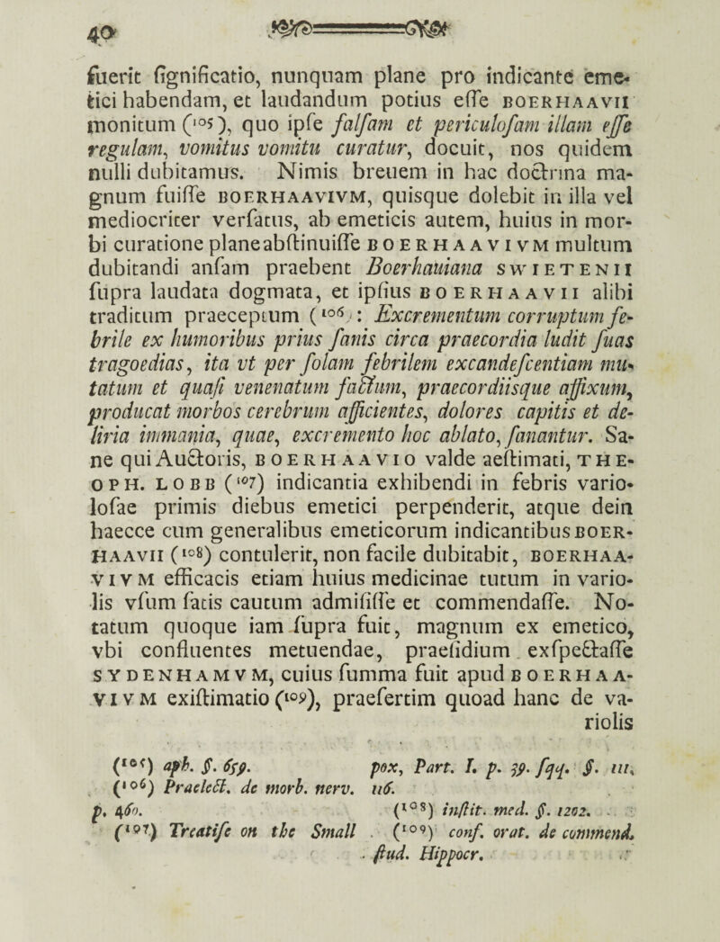 fuerit fignificatio, nunquam plane pro indicante eme¬ tici habendam, et laudandum potius efTe boerhaavii tnonitum 0^5), quo ipfe falfam et periculofam illam ejfe regulam^ vomitus vomitu curatur^ docuit, nos quidem nulli dubitamus. Nimis breuem in hac dotlrnna ma¬ gnum fuifTe BOERHAAVIVM, quisquc dolebit in illa vel mediocriter verfatus, ab emeticis autem, huius in mor¬ bi curatione plane abftinuiflTe boerhaavivm multum dubitandi anfam praebent Boerhaiiiana swierenii fupra laudata dogmata, et ipfius boerhaavii alibi traditum praeceptum Excrementum corruptum fe¬ brile ex humoribus prius fanis circa praecordia ludit fuas tragoedias^ ita vt per folam febrilem excandefcentiam mii^ tatuni et quafi venenatum faaum^ praecordiisque affixunty producat morbos cerebrum afficientes^ dolores capitis et de¬ liria immania^ quae^ excremento hoc ablato^ fanantur. Sa¬ ne quiAuftoris, boerhaavio valde aeilimati, the- OPH. LOBB (‘^7) indicantia exhibendi in febris vario* lofae primis diebus emetici perpenderit, atque dein haecce cum generalibus emeticorum indicantibus boer¬ haavii contulerit, non facile dubitabit, boerhaa- VIVM efficacis etiam huius medicinae tutum in vario- lis vfum fatis cautum admififie et commendalTe. No¬ tatum quoque iam fupra fuit, magnum ex emetico, vbi confluentes metuendae, praefidium, exfpeftaffe S YDENHAMVM, cuius fumma fuit apud boerhaa- .VI VM exiflimatio(10^), praefertim quoad hanc de va- riolis aph,§,Ssfi, pox, Part, L p, S9> fqq>' S* n/, (106^ praeleH, de morb. nerv, ii6. p, e^So, in/lit. med, jt. izoz, ^ (ipr.) Trcatife on the Small . (*0 9y conf orat, de commenda ^ fiud, Hippocr, ■