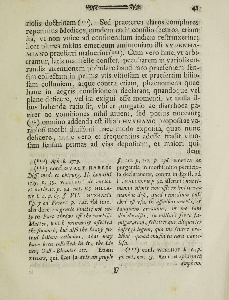 ^ 1 riolis doarinam (»o). Sed praeterea claros complures' reperimus Medicos, eundem eo in cbnfilio fecutos, etiam ita, vt non vnice ad confluentium indicia reftrinxerint; .. licet plures mitius emeticum antimoniato illi sydenha- MI ANO praeferri maluerint Cum vero hinc,vt aibi-. tramur, fatis manifefte conflet, -peculiarem in variolis cu¬ randis attentionem poflulare haud raro praefentem fen— flm collegam in primis viis vitiofam et praefertim biiio- i fam colluuiem, atque contra etiam, phaenomena quae^ hanc in aegris conditionem declarant, quandoque vel plane deficere, vel ita exigui efie momenti, vt nulla il¬ lius habenda ratio fit, vbi et purgatio ac diarrhoea pa¬ riter ac vomitiones nihil iuuent, fed potius noceant; (“i) omnino addenda eft illi ab hvxhamo propofitaeva- riolofi morbi diuifioni haec modo expofita, quae nunc deficere, nunc vero et frequentius adefle tradit vitio¬ fam fenfim primas ad vias depofitam, et maiori qui¬ dem (* * *) conf. G V A L T. H A R R l‘s mcd, et chirurg. IL Londini lyzj;, p, WERLHOF de varioL et anthrac. p. 04. not. 108. hilla- RY /. c. p. 63. VIL hvxham’s EJ]<iy 07t Fevers. p. 142. vbi inter alia docet: agentle Emctic 7iot on^ ly in Part thro\Vf off the morhific Matter^ \ohiih primarily affeEied the ftomach, hut alfo the heavy pu- trid biliouf colluuies, that may have been eolleBed in it, the Li* ver, GalI - Blndder etc. Etiam TisiOTj Ucet avis an peuple /. 212. p, 212, p. 236. emetica et purgantia in morbi initio pernicio- la declarauerat, contra in Epifh ad ili. HALLERVM/7 <?2. afleriiit : Jtonti-^ menda nimit concnjjlo ex leni ipeca^-^ cuanhae dofi, quod rejncdium puF chri efl iijus in affinibus morbis, et tanqiiatn arcanum, vt ine iam diu docuijli, in miliari ftbre fa^ migeratiim, feliciter que aliquoties infregi legem, qua 7ne Jeuere pro^ hihui, quoad emejtn in cura vario^ lofa* , > ' conf WERLHOF It C.\p» p. not, not, zj, BALLON epidetn cf empbsrn.