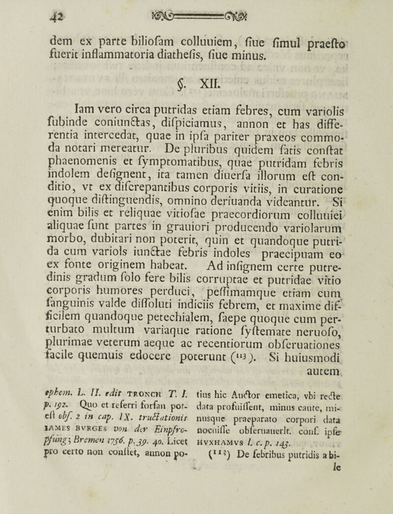 dem ex parte biliofam colliiniem, fine fimul praefto’ fueric inflammatoria diathefis, fine minus. $. XIL lam vero circa putridas etiam febres, cum variolis fubinde coniunftas, difpiciamiis, annon et has diffe¬ rentia intercedat, quae in ipfa pariter praxeos commo¬ da notari mereatur. De pluribus quidem fatis confiat phaenomenis et fymptomatibus, quae putridam febris indolem defignent, ita tamen diuerfa illorum efi con¬ ditio, vt ex difcrepantibus corporis vitiis, in curatione quoque difiinguendis, omnino deriuanda videantur. Si enim bilis et reliquae viciofae praecordiorum colluuiei aliquae funt partes in grauiori producendo variolarum morbo, dubitari non poterit, quin et quandoque putri¬ da cum variols iun£tae febris indoles praecipuam eo ex fonte originem habeat. Ad infignem certe putre¬ dinis gradum foio fere bilis corruptae et putridae vitio corporis humores perduci, peffimamque etiam cum languinis valde diffoluti indiciis febrem, et maxime dif¬ ficilem quandoque petechialem, faepe quoque cum per¬ turbato multum variaque ratione fyfiemate neruofo, plurimae veterum aeque ac recentiorum obferuationes facile quemuis edocere poterunt (“3 y Si hiiiusmodi autem. tphcrtu L. IL edit tronck T, I. tius hic Aii<^or emetica, vbi refie jp. /^2. Quo et referri forfan pot- data profuiflent, minus caute, ini- ti\ vb/] 2 in cap. IX. truSiationir nusque praeparato corpori data ly-^MES BvRGEs voH dcv EinpfvQ- nocuilTe obferuauerit. conf. ipfe- ffung\Bremiin p.jp. 40. Licet hvxhamvs /. c.p. izfj. . ; jpro certo non conllet, annon po- De febribus putridis a bi¬ le