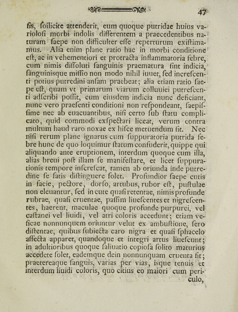 fis, foilickc attenderit, eum quoque putridae huius va- riolofi morbi indolis differentem a praecedentibus na¬ turam faepe non difficulter effe reperturum exiftima- rhus. Alia enim plane ratio hac in morbi conditione eft, ac in vehementiori et protracta inflammatoria fel)re, cum nimis diflbluti fanguinis praematura fint indicia, fangninisque miffio non modo nihil iuuet, fed increfeen- ti potius putredini anflam praebeat; alia etiam ratio fae¬ pe eff, quam vt primarum viarum colluuiei putrefeen- ti adferibi poffit, cum eiusdem indicia nunc deficiant, nunc vero praefenti conditioni non refpondeant, faepif- fime nec ab euacuantibus, nifi certo fub ffatu compli¬ cato, quid commodi exfpeftari liceat, verum contra multum haud raro noxae ex hifce metuendum fit. Nec nifi rerum* plane ignarus cum fuppuratoria putrida fe¬ bre hunc de quo loquimur ftatum confuderit, quippe qui aliquando ante eruptionem, interdum quoque cum illa, alias breui pofl: illam fe manifeffare, et licet fuppura- tionis tempore inferefeat, tamen ab oriunda inde putre¬ dine fe fatis diftinguere folet. Profundior faepe cutis in facie, peQore, dorfo, artubus, rubor eff, puffulae non eleuantur, fed incute quafi retentae, nimis profunde rubrae, quafi cruentae, paffim liuefcenteset nigrefeen- tes, haerent, maculae quoque profunde purpurei, vel caftanei vel liuidi, vel atri coloris accedunt; etiam ve- ficae nonnunquem oriuntur velut ex ambuffione, fero diftentae, quibus fubiefta caro nigra et quafi fphacelo affefta apparet, quandoque et integri artus liuefcunt; in adultioribus quoque faliuatio copiofa folito maturius accedete folet, eademque dein nonnunquam cruenta fit ; praetereaque fanguis, varias per vias, isque tenuis ec interdum liuidi coloris, quo citius eo maiori cum peri-' culo,
