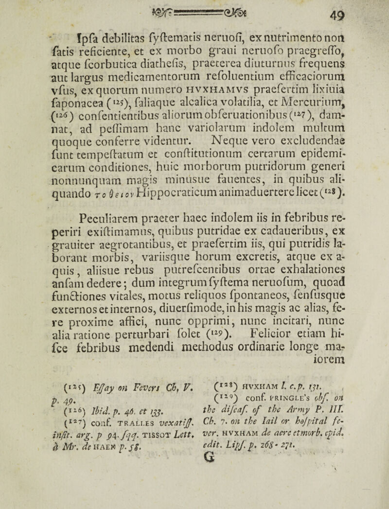 -OMi Ipfa debilitas fyftematis neriiofi, ex nutrimento noti fatis reficiente, et ex morbo grani neruofo praegreflb, atque fcorbutica diathefis, praeterea diuturnus frequens aut largus medicamentorum refoluentium efficacioruni vftis, ex quorum numero hvxhamvs praefertim lixiuia faponacea (‘^s)» faliaque alcalica volatilia, et Mercurium, (‘i«) confentiencibus aliorumobferuationibus('^7), dam¬ nat, ad peflimam hanc variolarum indolem multurri quoque conferre videntur. Neque vero excludendas funt tempeftatum et conftitutionum certarum epidemi¬ carum conditiones, huic morborum putridorum generi nonnunquam magis minusue fauentes, in quibus ali¬ quando ro 9«(C)vHippocraticumanimaduerterelicet(,'^s). • Peculiarem praeter haec indolem iis in febribus re- periri exiftimamns, quibus putridae ex cadaueribus, ex grauiter aegrotantibus, et praefertim iis, qui putridis la¬ borant morbis, variisque horum excretis, atque ex a- quis, aliisue rebus putrefcentibus ortae exhalationes anfam dedere; dum integrum fyftema neruofum, quoad funfliones vitales, motus reliquos fpontaneos, fenfusque externos et internos, diuerfimode, in his magis ac alias, fe¬ re proxime affici, nunc opprimi, nunc incitari, nunc alia ratione perturbari folet («^9). Felicior etiam hi- fce febribus medendi methodus ordinarie longe ma? iorem (iM) E/aj/ an Fevers Ch, F. hvxkam/. c./j. f??. Q'^') conf. ('ringle’s ohf. on Ibid.p, 4». et ijj. tbs dijeaf. of the Army P. IIL (‘»7) coaf TRALLES vcxatiJJ. cb. 7. on the lail or hojpital fe- in/lt. arg. p p^.fqq. tissot hett, •ver. hvxham de aereetmorb. epid, d Mr. dettAEia p.p$. edit. LipJ. p, 268- z^i. G V