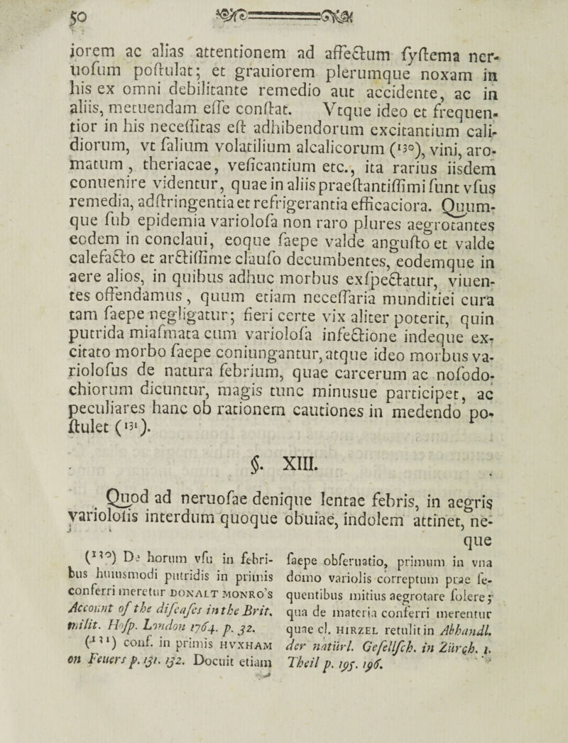 » ■ iorem ac alias attentionem ad afFecium fydema ncr- liofum poftulat; et grauiorem plerumque noxam in his ex omni debilitante remedio aut accidente, ac in aliis, metuendam ede condat. Vtque ideo et frequen- tior in his neceffitas eft adhibendorum excitantium cali- diorum, vt falium volatilium alcalicorum (‘3°)^ vini, aro¬ matum , theriacae, veficantium etc.', ita rarius iisdem conuenire videntur, quae in aliis praedantiffimifuntvfus remedia, adftringentia et refrigerantia efRcaciora. (Xnm: que fub epidemia v^ariolofa non raro plures aegrotantes eodem in conclaui, eoque faepe valde anguftoet valde calefacto et arftiffime elauto decumbentes, eodemque in aere alios, in quibus adnuc morbus extpeftatur, viuen- tes offendamus , quum etiam neceffaria munditiei cura tara faepe negligatur; fieri certe vix aliter poterit, quin putrida miafmata cum variolota infeftione indeque cxt citato morbo faepe coniungantur, atque ideo morbus v'a- riolofus de natura febrium, quae carcerum ac nofodo; chiorum dicuntor, magis tunc minusue participet, ac peculiares hanc ob rationem cautiones in medendo po- ftulet ('3‘). §. XIII. ^ Q^od ad neruofae denique lentae febris, in aegris yariololis interdum^quoque obuiae, indolem attinet, ne¬ que ('30^ De horum vfii in febri- faepe obferiiatio, primum in vna bus huinsmodi piundis in primis domo variolis correptum prae le- conferri meretur DONALT MONRo’s qucntibiis mitius aegrotnre folerej’ Account of the difcajcs ttitheBvit^ qua de materia conferri merentur mlit. Ho/p. Lmdon 1-164. p. jz. quae cl. hirzel retulit in Abhnndl. (•*3>) conf in primis hvxham der nntnrl. Gefcllfch. in Ziirfh. i. m Feuers p.jjt. ,jz. Docuit etiam Theil p. tps- '