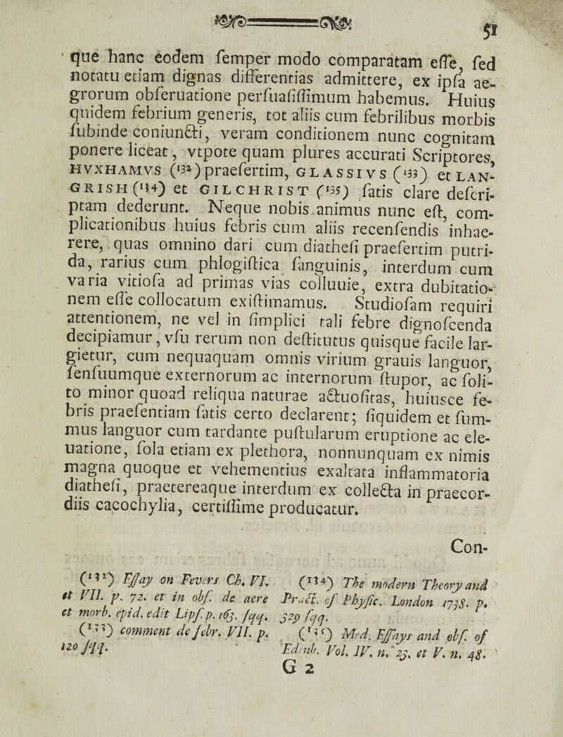 ■ que hanc eodem femper modo comparatam efle fed notatu etiam dignas differentias admittere, ex ipfa ae¬ grorum obferuatione perfuafiffimum habemus. Huius quidem febrium generis, tot aliis cum febrilibus morbis fubinde coniunffi, veram conditionem nunc cognitam ponere liceat, vtpote quam plures accurati Scriptores HvxHAMvs ('3»)praefertim, glassivs (<33) etL^iN- GRISH(M4) et GILCHRIST f'35_) fatis clare deferi- ptam dederunt. Neque nobis.animus nunc eft com¬ plicationibus huius febris cum aliis recenf^ndis inhae¬ rere,, quas omnino dari cum diathefi praefertim putri¬ da, ^rarius cum phlogiffica^ fmguinis, interdum cum varia vitiofa ad primas vias colluuie, extra dubitatio-- nem elfe collocatum exiflimamus. Studiofam requiri attentionem, ne vel in iimplici tali febre dignofeenda decipiamur, vfu rerum non deftitutus quisque facile lar¬ gietur, cum nequaquam omnis virium granis languor fenfuumque externorum ac internorumftupor, ac foli- to minor quoad reliqua naturae affuofitas, huiusce fe¬ bris praefentiam fatis certo declarent; fiquidem et fum- mus languor cum tardante puftularum eruptione ac ele- uatione, fola etiam ex plethora, nonnunquam ex nimis magna quoque et vehementius exaltata inflammatoria diathefi, praetereaque interdum ex collefla in oraecor- diis cacochylia, certiffime producatur. (‘ ’ Fevert Ch, J/I. it FII. jK 7Z. et in obf. de aere et tnorh. epid. edit Lipf.p. iffj. fcici. ('3 3^ comment de Jehr. VII. v. izo Jqq. Con- (3 34) The mndern Theory and FraU. cf 1‘hyfic. London lyjS- P> ('3 3) Med. EJfayr and ebf. of Ed:nh. Voi. IV. nVzj. et V. n. 4S. G 2