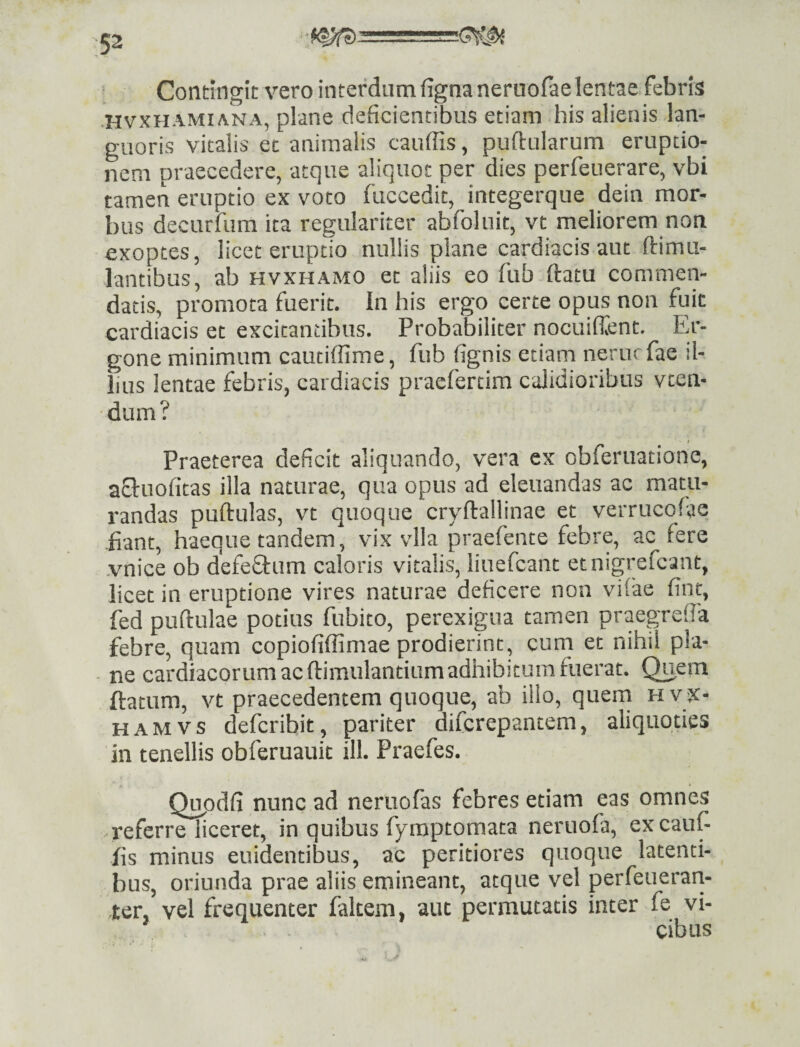 Contingit vero interdum fignaneruofaelentae febris •HvxHAMiANA, plane deficientibus etiam bis alienis lan¬ guoris vitalis et animalis cauffis, pullularum eruptio¬ nem praecedere, atque aliquot per dies perfeuerare, vbi tamen eruptio ex voto fuccedit, integerque dein mor¬ bus decurfum ita regulariter abfoluit, vt meliorem non exoptes, licet eruptio nullis plane cardiacis aut ftimu- lantibus, ab hvxhamo et aliis eo fub ftatu commen¬ datis, promota fuerit. In his ergo certe opus non fuit cardiacis et excitantibus. Probabiliter nocuiffent. Er- gone minimum cautiffime, fub lignis etiam nerurfae il¬ lius lentae febris, cardiacis pracfercim calidioribus vten- dum? Praeterea deficit aliquando, vera ex obferuatione, afluolitas illa naturae, qua opus ad eleuandas ac matu¬ randas pullulas, vt quoque cryllallinae et verrueofac -fiant, haeque tandem, vix vlla praefente febre, ae fere •vnice ob defeflum caloris vitalis, liuefcant etnigrefcant, licet in eruptione vires naturae deficere non vilae fint, fed pullulae potius fubito, perexigua tamen praegrelfa febre, quam copiofiffimae prodierint, cum et nihil pla- • ne cardiacorum ac llimulantium adhibitum fuerat. Quem flatum, vt praecedentem quoque, ab illo, quern hvx- HAMVS defcribit, pariter difcrepantem, aliquoties in tenellis obferuauit ill. Praefes. Qi^odli nunc ad neruofas febres etiam eas omnes referre liceret, in quibus fyraptomata neruofa, excauf fis minus euidentibus, ac peritiores quoque latenti¬ bus, oriunda prae aliis emineant, atque vel perfeuerari- ter, vel frequenter falcem, aut permutatis inter fe vi¬ cibus