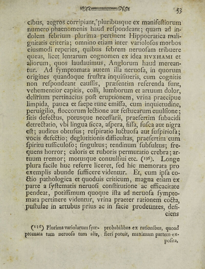 cibus, aegros corripiant,'pluribusque ex manifeftiorum numero phaenomenis haud refpondeanc; quam ad in¬ dolem febrium plurima pertinent Hippocratica mali¬ gnitatis criteria; omnino etiam inter variolofos morbos eiusmodi repedes, quibus febrem neruofam tribuere queas, licet lentarum cognomen ex idea hvxhami et aliorum, quos laudauimus, Anglorum haud merean¬ tur. Ad fymptomata autem illa neruofa, in quorum origines quandoque fruftra inquifiueris, cum cognitis non refpondeant cauffis, prsefentim referenda funt, vehementior capitis, colli, lumborum et artuum dolor, delirium pertinacius pofl: eruptionem, vrina praecipue limpida, pauca et faepe tunc emilfa, cum inquietudine, peruigilio, floccorum leflione aut feftucarumeuulfione; litis defefius, pbtusque neceflarii, praefertim fubacidi detreflatio, vbi lingua ficca, alpera, fifla, fufca aut nigra eft; auditus obtufus; refpiratio luftuofa aut fufpiriofa; VOcis defeflio; deglutitionis difficultas, praefertim cum Ipiritu tufficulofo; fingultus; tendinum fubfultus; fre¬ quens horror; caloris et ruboris permutatio crebra; ar¬ tuum tremor; motusque conuulfiui etc. Longe plura facile huc referre liceret, fed hic memorata pro exemplis abunde fufficere videntur. Et, cum ipfa co- ftio pathologica et quoduis criticum, magna etiam ex parte a fyftematis neruofi conftitutione ac efficacitate pendeat, potiffimum quoque ifla ad neruofa fympto¬ mata pertinere videntur, vrina praeter rationem cofta, puftulae in artubus prius ac in facie prodeuntes, defi¬ ciens (‘5®) Plurima variolaruinfyii!- probabilibus ex rationibus, quoad ptomata tura neruofa tum alis,.. fieri potuit, maximam partem ex- pofita.
