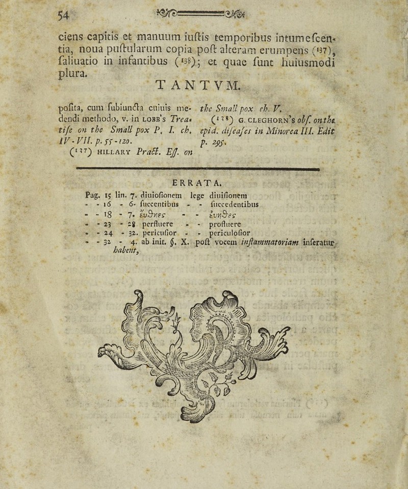 ciens capitis et manuum iuftis temporibus intumefcem tia, noua puftularum copia poft alteram erumpens (U7), faliuatio in infantibus (^38); et quae funt huiusmodi plura. T A N T V M. pofita, cum’fubluii(n:a cniuls me- the Small pox eh.V, dendi methodo, v. in lobb’s Trea» Q ^g. cleghorn’s oif. onth tife on ths Small pox P, 1. ch, epid. dijeajes in Mimrea IIL Edit iV - VJL p. Sf -120, p. (^^7^ HiLLARY PraSl, EJJ. on ERRATA. Pag, 15 lin. 7. (iiuiofionem lege diuifionem , - - 16 - 6- fuccentibus - - fiiccedendbiis “ “ 18 ' 7« tvd'^es‘ - - kv?]B'8S‘ - -23 - 28 perfluere • - profluere • • 24 - 32. pericufior - - pericidofior - - 32 - 4. ab init. 6. X. poft sQZQin inflammatoriam inferatur haknt.