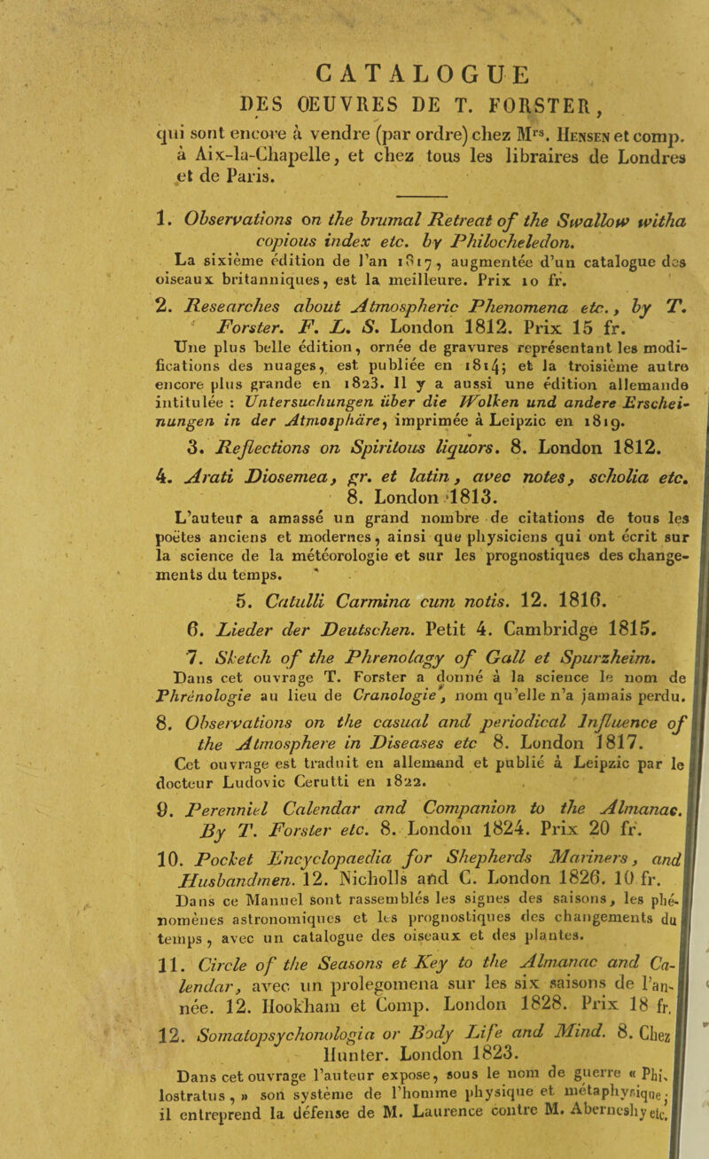 CATALOGUE DES OEUVRES DE T. FORSTER, qui sont encore à vendre (par ordre) chez Mrs. Hensen et comp. à Aix-la-Chapelle, et chez tous les libraires de Londres et de Paris. 1. Observations on the brumal Retreat of the Swallow witha copious index etc. by Philocheledon. La sixième édition de l’an 1817 , augmentée d’un catalogue des oiseaux britanniques, est la meilleure. Prix 10 fr. 2. Researches about Atmospheric Phenomena etc., by T. Forster. F. L. S. London 1812. Prix 15 fr. Une plus belle édition, ornée de gravures représentant les modi¬ fications des nuages, est publiée en 1814j la troisième autre encore plus grande en 1823. Il y a aussi une édition allemande intitulée : Untersuchungen iiber die Wolken und andere Erschei- nungen in der Atmosphàre, imprimée à Leipzic en 181g. * 3. Reflections on Spiritous licpuors. 8. London 1812. 4. Arati Diosemea, gr. et latin, avec notes, scholia etc. 8. London >1813. L’auteur a amassé un grand nombre de citations de tous les poètes anciens et modernes, ainsi que physiciens qui ont écrit sur la science de la météorologie et sur les prognostiques des change¬ ments du temps. 5. Catulli Carmina cuni notis. 12. 1810. 0. Lieder der Deutschen. Petit 4. Cambridge 1815. 7. Sketch of the Phrenolagy of Gall et Spurzheim. Dans cet ouvrage T. Forster a donné à la science le nom de Phrénologie au lieu de Cranologie, nom qu’elle n’a jamais perdu. 8. Observations on the casual and periodical Influence of the Atmosphère in Diseases etc 8. London 1817. Cet ouvrage est traduit en allemand et publié à Leipzic par le docteur Ludovic Cerutti en 1822. 9. Perenniel Calendar and Companion to the Almanac. By T. Forster etc. 8. London 1824. Prix 20 fr. 10. Pocket Encyclopaedia for Shepherds Mariners, and Husbandmen. 12. Nicholls aftd C. London 1820. 10 fr. Dans ce Manuel sont rassemblés les signes des saisons, les phé¬ nomènes astronomiques et les prognostiques des changements du temps , avec un catalogue des oiseaux et des plantes. lendar, avec un prolegomena sur les six saisons de l’an¬ née. 12. Ilookham et Comp. London 1828. Prix 18 fr, 12. Somatopsychonologia or Body Life and Mind. 8. Chez Hun ter. London 1823. Dans cet ouvrage l’auteur expose, sous le nom de guerre « P]n\ lostratus,» son système de l’homme physique et métaphysique. il entreprend la défense de M. Laurence contre M. Aberneshy 1