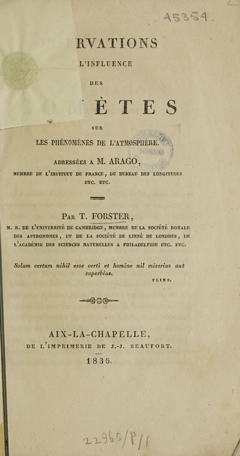 AS T. RVATIONS L’INFLUENCE DES ■v^ SUR LES PHENOMENES DE L’ATMOSPIIERE. . > ADRESSÉES A M. ARAGO, MEMBRE DE l’iNSTITUT DE FRANCE, DU BUREAU DES LONGITUDES ETC. ETC. Par T. FORSTER, M. B. DE L’UNIVERSITÉ DE CAMBRIDGE, MEMBRE DELA SOCIÉTÉ ROYALE DES ASTRONOMES , ET DE LA SOCIÉTÉ DE LINNÉ DE LONDRES , DE l’aCADÉMIE DES SCIENCES NATURELLES A PHILADELPHIE ETC. ETC. Solum. certum nihil esse certi et homine nil miserius aut superbius. PLINE. AIX-LA-CHAPELLE, DE L’ilVIPRIMERIE DE J.-J. BEAUFORT. 18 36.